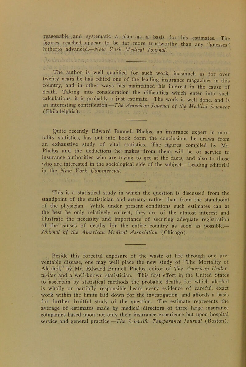 reasonable,, and systematic a plan as a basis for his estimates. The figures reached appear to be far more trustworthy than any “guesses” hitherto advanced— New York Medical Journal. The author is well qualified for such work, inasmuch as for over twenty years he has edited one of the leading insurance magazines in this country, and in other ways has maintained his interest in the cause of death. Taking into consideration the difficulties which enter into such calculations, it is probably a just estimate. The work is well done, and is an interesting contribution.—The American Journal of the Medical Sciences (Philadelphia). Quite recently Edward Bunnell Phelps, an insurance expert in mor- tality statistics, has put into book form the conclusions he draws from an exhaustive study of vital statistics. The figures compiled by Mr. Phelps and the deductions he makes from them will be of service to insurance authorities who are trying to get at the facts, and also to those who are. interested in the sociological side of the subject.—Leading editorial in the New York Commercial. ; • if , • ' . r , • ' This is a statistical study in which the question is discussed from the standpoint of the statistician and actuary rather than from the standpoint of the physician. While under present conditions such estimates can at the best be only relatively correct, they are of the utmost interest and illustrate the necessity and importance of securing adequate registration of the causes of deaths for the entire country as soon as possible.— Journal of the American Medical Association (Chicago). Bedside this forceful exposure of the waste of life through one pre- ventable disease, one may well place the new study of “The Mortality of Alcohol,” by Mr.. Edward Bunnell Phelps, editor of The American Under- writer and a well-known statistician. This first effort in the United States to ascertain by statistical methods the probable deaths for which alcohol is wholly or partially responsible bears every evidence of careful, exact work within the limits laid down for the investigation, and affords a basis for further fruitful study of the question. The estimate represents the average of estimates made by medical directors of three large insurance cOtnpanies based upon not only their insurance experience but upon hospital service and general practice.—The Scientific Temperance Journal (Boston).