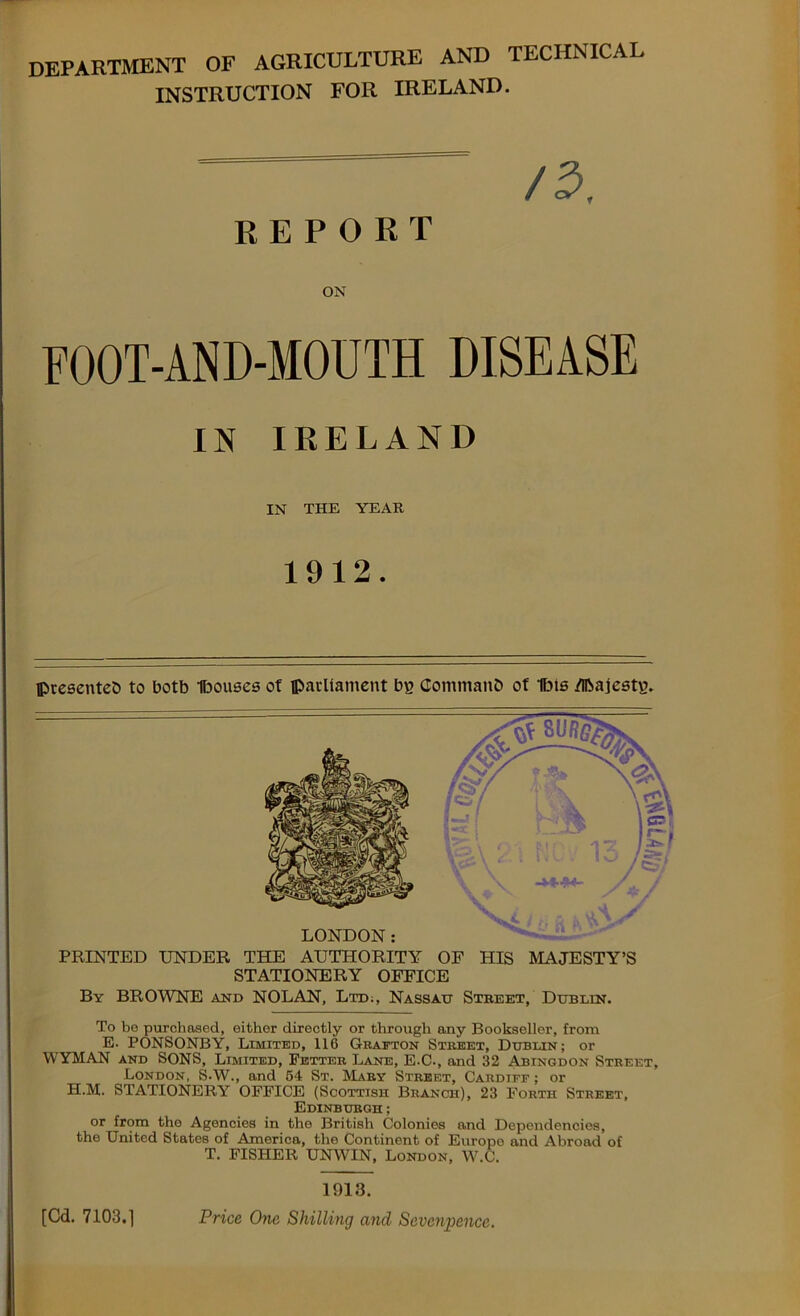 department of agriculture and technical INSTRUCTION FOR IRELAND. /a, REPORT ON FOOT-AND-MOUTH DISEASE IN IRELAND IN THE YEAR 1912. ©resented to botb Ibouses ot parliament b}? Command of Hits /Ibajestg. PRINTED UNDER THE AUTHORITY OF HIS MAJESTY’S STATIONERY OFFICE By BROWNE and NOLAN, Ltd;, Nassau Street, Dublin. To be purchased, either directly or through any Bookseller, from E. PONSONBY, Limited, 116 Grafton Street, Dublin; or WYMAN and SONS, Limited, Fetter Lane, E-C-, and 32 Abingdon Street, London, S-W., and 64 St. Mary Street, Cardiff ; or H.M. STATIONERY OFFICE (Scottish Branch), 23 Forth Street, Edinburgh ; or from the Agencies in the British Colonies and Dependencies, the United States of America, the Continent of Europe and Abroad of T. FISHER UNWIN, London, W.C. 1913. Price One Shilling and Sevenpence. [Cd. 7103.1