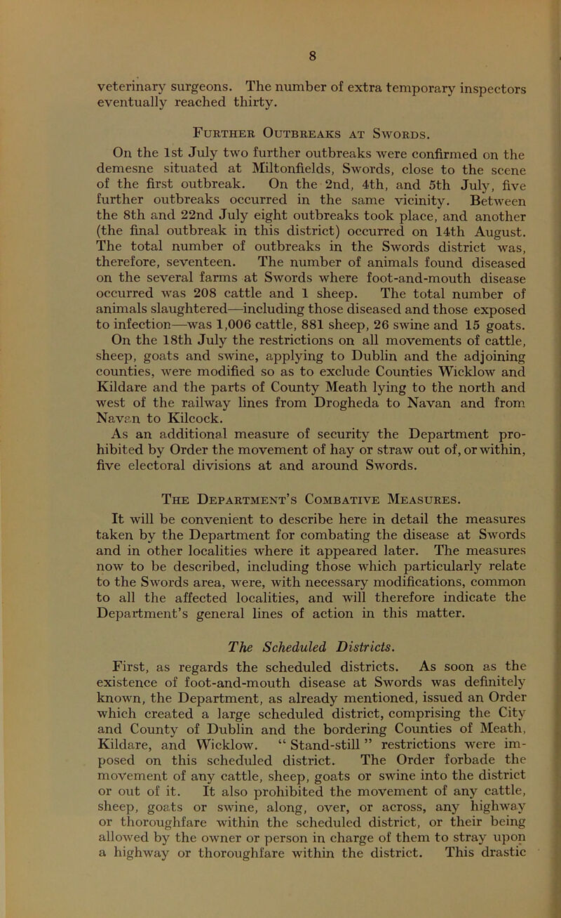 veterinary surgeons. The number of extra temporary inspectors eventually reached thirty. Further Outbreaks at Swords. On the 1st July two further outbreaks were confirmed on the demesne situated at Miltonfields, Swords, close to the scene of the first outbreak. On the 2nd, 4th, and 5th July, five further outbreaks occurred in the same vicinity. Between the 8th and 22nd July eight outbreaks took place, and another (the final outbreak in this district) occurred on 14th August. The total number of outbreaks in the Swords district was, therefore, seventeen. The number of animals found diseased on the several farms at Swords where foot-and-mouth disease occurred was 208 cattle and 1 sheep. The total number of animals slaughtered—including those diseased and those exposed to infection—was 1,006 cattle, 881 sheep, 26 swine and 15 goats. On the 18th July the restrictions on all movements of cattle, sheep, goats and swine, applying to Dublin and the adjoining counties, were modified so as to exclude Counties Wicklow and Kildare and the parts of County Meath lying to the north and west of the railway lines from Drogheda to Navan and from Navan to Kilcock. As an additional measure of security the Department pro- hibited by Order the movement of hay or straw out of, or within, five electoral divisions at and around Swords. The Department’s Combative Measures. It will be convenient to describe here in detail the measures taken by the Department for combating the disease at Swords and in other localities where it appeared later. The measures now to be described, including those which particularly relate to the Swords area, were, with necessary modifications, common to all the affected localities, and will therefore indicate the Department’s general lines of action in this matter. The Scheduled Districts. First, as regards the scheduled districts. As soon as the existence of foot-and-mouth disease at Swords was definitely known, the Department, as already mentioned, issued an Order which created a large scheduled district, comprising the City and County of Dublin and the bordering Counties of Meath, Kildare, and Wicklow. “ Stand-still ” restrictions were im- posed on this scheduled district. The Order forbade the movement of any cattle, sheep, goats or swine into the district or out of it. It also prohibited the movement of any cattle, sheep, goats or swine, along, over, or across, any highway or thoroughfare within the scheduled district, or their being allowed by the owner or person in charge of them to stray upon a highway or thoroughfare within the district. This drastic