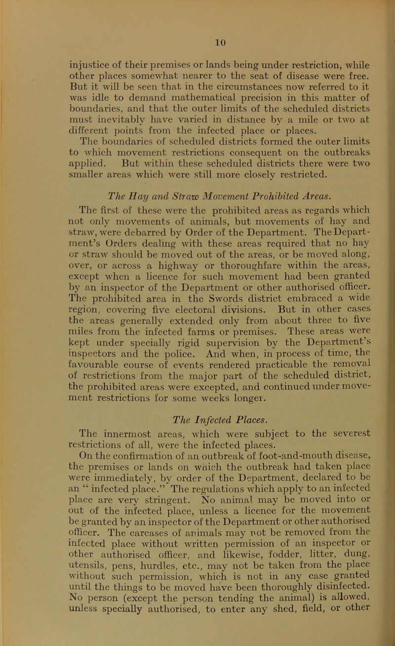 injustice of their premises or lands being under restriction, while other places somewhat nearer to the seat of disease were free. But it will be seen that in the circumstances now referred to it was idle to demand mathematical precision in this matter of boundaries, and that the outer limits of the scheduled districts must inevitably have varied in distance by a mile or two at different points from the infected place or places. The boundaries of scheduled districts formed the outer limits to which movement restrictions consequent on the outbreaks applied. But within these scheduled districts there were two smaller areas which were still more closely restricted. The Hay and Straw Movement Prohibited Areas. The first of these were the prohibited areas as regards which not only movements of animals, but movements of hay and straw, were debarred by Order of the Department. The Depart- ment’s Orders dealing with these areas required that no hay or straAv should be moved out of the areas, or be moved along, over, or across a highway or thoroughfare within the areas, except when a licence for such movement had been granted by an inspector of the Department or other authorised officer. The prohibited area in the Swords district embraced a wide region, covering five electoral divisions. But in other cases the areas generally extended only from about three to five miles from the infected farms or premises. These areas were kept under specially rigid supervision by the Department’s inspectors and the police. And when, in process of time, the favourable course of events rendered practicable the removal of restrictions from the major part of the scheduled district, the prohibited areas were excepted, and continued under move- ment restrictions for some weeks longer. The Infected Places. The innermost areas, which were subject to the severest restrictions of all, were the infected places. On the confirmation of an outbreak of foot-and-mouth disease, the premises or lands on which the outbreak had taken place were immediately, by order of the Department, declared to be an “ infected place.” The regulations which apply to an infected place are very stringent. No animal may be moved into or out of the infected place, unless a licence for the movement be granted by an inspector of the Department or other authorised officer. The carcases of animals may not be removed from the infected place without written permission of an inspector or other authorised officer, and likewise, fodder, litter, dung, utensils, pens, hurdles, etc., may not be taken from the place without such permission, which is not in any case granted until the things to be moved have been thoroughly disinfected. No person (except the person tending the animal) is allowed, unless specially authorised, to enter any shed, field, or other