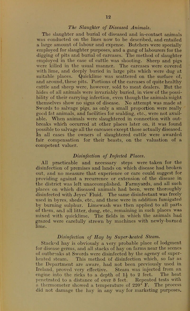 The Slaughter of Diseased Animals. The slaughter and burial of diseased and in-contact animals was conducted on the lines now to be described, and entailed a large amount of labour and expense. Butchers were specially employed for slaughter purposes, and a gang of labourers for the digging of pits and burial of carcases. The method of slaughter employed in the case of cattle was shooting. Sheep and pigs were killed in the usual manner. The carcases were covered with lime, and deeply buried in large pits which were dug at suitable places. Quicklime was scattered on the surface of, and around, these pits. Portions of the carcases of quite healthy cattle and sheep were, however, sold to meat dealers. But the hides of all animals were invariably buried, in view of the possi- bility of their carrying infection, even though the animals might themselves show no signs of disease. No attempt was made at Swords to salvage pigs, as only a small proportion were really good fat animals, and facilities for scalding, etc., were not avail- able. When animals were slaughtered in connection with out- breaks which occurred at other places later on, it was found possible to salvage all the carcases except those actually diseased. In all cases the owners of slaughtered cattle were awarded fair compensation for their beasts, on the valuation of a competent valuer. Disinfection of Infected Places. All practicable and necessary steps were taken for the disinfection of premises and lands on which disease had broken out, and no measure that experience or care could suggest for providing against a recurrence or extension of the disease in the district was left unaccomplished. Farmyards, and all such places on which diseased animals had been, were thoroughly disinfected with Jeyes’ Fluid. The same disinfectant was freely used in byres, sheds, etc., and these were in addition fumigated by burning sulphur. Limewash was then applied to all parts of them, and all litter, dung, etc., remaining in such places was mixed with quicklime. The fields in which the animals had grazed were carefully strewn by machines with newly-burned lime. Disinfection of Hay by Super-heated Steam. Stacked hay is obviously a very probable place of lodgment for disease germs, and all stacks of hay on farms near the scenes of outbreaks at Swords were disinfected by the agency of super- heated steam. This method of disinfection which, so far as the Department are aware, had not been previously used in Ireland, proved very effective. Steam was injected from an engine into the ricks to a depth of lj to 2 feet. The heat penetrated to a distance of over 3 feet. Repeated tests with a thermometer showed a temperature of 220° F. The process did not damage the hay in any way for marketing purposes.