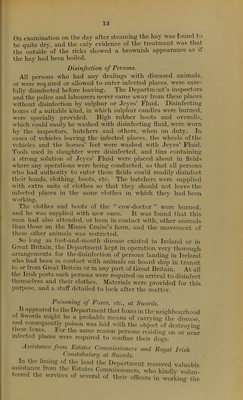 On examination on the day after steaming the hay was found to- be quite dry, and the only evidence of the treatment was that the outside of the ricks showed a brownish appearance as if the hay had been boiled. Disinfection of Persons. All persons who had any dealings with diseased animals, or were required or allowed to enter infected places, were care- fully disinfected before leaving. The Department’s inspectors and the police and labourers never came away from these places without disinfection by sulphur or Jeyes’ Fluid. Disinfecting boxes of a suitable kind, in which sulphur candles were burned, were specially provided. High rubber boots and overalls, which could easily be washed with disinfecting fluid, were worn by the inspectors, butchers and others, when on duty. In cases of vehicles leaving the infected places, the wheels of the vehicles and the horses’ feet were washed with Jeyes’ Fluid. Tools used in slaughter were disinfected, and tins containing a strong solution of Jeyes’ Fluid were placed about in fields where any operations were being conducted, so that all persons who had authority to enter these fields could readily disinfect their hands, clothing, boots, etc. The butchers were supplied with extra suits of clothes so that they should not leave the infected places in the same clothes in which they had been working. The clothes and boots of the “ cow-doctor ” were burned, and he was supplied with new ones. It was found that this man had also attended, or been in contact with, other animals than those on the Misses Cruise’s farm, and the movement of these other animals was restricted. So long as foot-and-mouth disease existed in Ireland or in Great Britain, the Department kept in operation very thorough arrangements for the disinfection of persons landing in Ireland who had been in contact with animals on board ship in transit to or from Great Britain or in any part of Great Britain. At all the Irish ports such persons were required on arrival to disinfect themselves and their clothes. Materials were provided for this purpose, and a staff detailed to look after the matter. Poisoning of Foxes, etc., at Swords. It appeared to the Department that foxes in the neighbourhood °1 ~words might be a probable means of carrying the disease, and consequently poison was laid with the object of destroying these loxes. For the same reason persons residing on or near iniected places were required to confine their dogs. Assistance from Estates Commissioners and Royal Irish Constabulary at Swords. In the liming of the land the Department received valuable assistance from the Estates Commissioners, who kindly volun- teered the services of several of their officers in working the