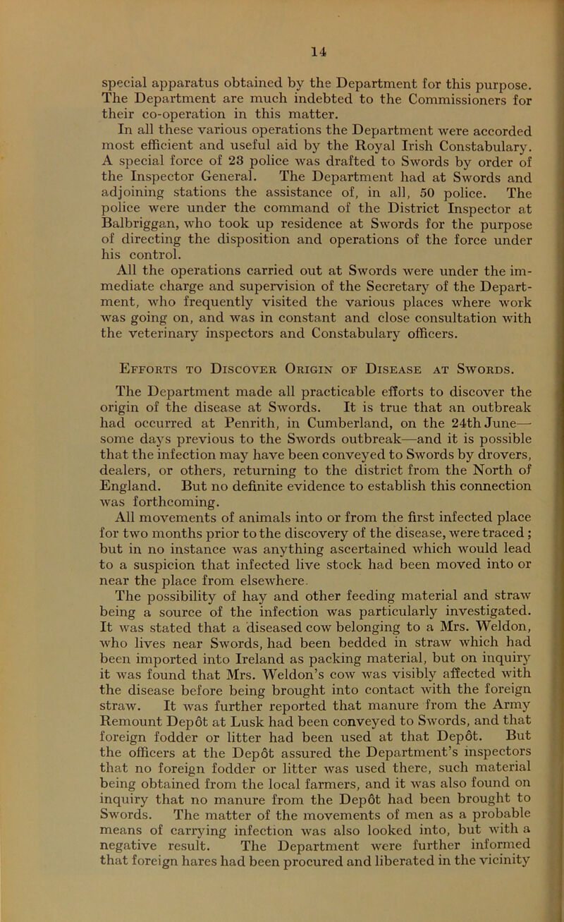 special apparatus obtained by the Department for this purpose. The Department are much indebted to the Commissioners for their co-operation in this matter. In all these various operations the Department were accorded most efficient and useful aid by the Royal Irish Constabulary. A special force of 23 police was drafted to Swords by order of the Inspector General. The Department had at Swords and adjoining stations the assistance of, in all, 50 police. The police were under the command of the District Inspector at Balbriggan, who took up residence at Swords for the purpose of directing the disposition and operations of the force under his control. All the operations carried out at Swords were under the im- mediate charge and supervision of the Secretary of the Depart- ment, who frequently visited the various places where work was going on, and was in constant and close consultation with the veterinary inspectors and Constabulary officers. Efforts to Discover Origin of Disease at Swords. The Department made all practicable efforts to discover the origin of the disease at Swords. It is true that an outbreak had occurred at Penrith, in Cumberland, on the 24th June— some days previous to the Swords outbreak—and it is possible that the infection may have been conveyed to Swords by drovers, dealers, or others, returning to the district from the North of England. But no definite evidence to establish this connection was forthcoming. All movements of animals into or from the first infected place for two months prior to the discovery of the disease, were traced ; but in no instance was anything ascertained which would lead to a suspicion that infected live stock had been moved into or near the place from elsewhere. The possibility of hay and other feeding material and straw being a source of the infection was particularly investigated. It was stated that a diseased cow belonging to a Mrs. Weldon, who lives near Swords, had been bedded in straw which had been imported into Ireland as packing material, but on inquiry it was found that Mrs. Weldon’s cow was visibly affected with the disease before being brought into contact with the foreign straw. It was further reported that manure from the Army Remount Depot at Lusk had been conveyed to Swords, and that foreign fodder or litter had been used at that Depot. But the officers at the Depot assured the Department’s inspectors that no foreign fodder or litter was used there, such material being obtained from the local farmers, and it was also found on inquiry that no manure from the Depot had been brought to Swords. The matter of the movements of men as a probable means of carrying infection was also looked into, but with a negative result. The Department were further informed that foreign hares had been procured and liberated in the vicinity