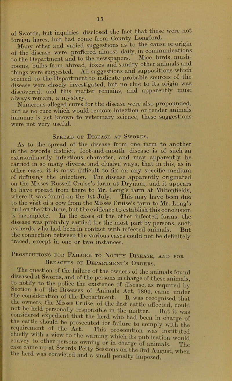 of Swords, but inquiries disclosed the fact that these were not foreign hares, but had come from County Longford. Many other and varied suggestions as to the cause or origin of the disease were proffered almost daily, in communications to the Department and to the newspapers. Mice, birds, mush rooms, bulbs from abroad, foxes and sundry other animals and things were suggested. All suggestions and suppositions which seemed to the Department to indicate probable sources of the disease were closely investigated, but no clue to its origin was discovered, and this matter remains, and apparently must always remain, a mystery. Numerous alleged cures for the disease were also propounded, but as no cure which would remove infection or render animals immune is yet known to veterinary science, these suggestions were not very useful. Spread of Disease at Swords. As to the spread of the disease from one farm to another in the Swords district, foot-and-mouth disease is of such-an extraordinarily infectious character, and may apparently be carried in so many diverse and elusive ways, that in this, as in other cases, it is most difficult to fix on any specific medium of diffusing the infection. The disease apparently originated on the Misses Russell Cruise’s farm at Drynam, and it appears to have spread from there to Mr. Long’s farm at Miltonfields, where it was found on the 1st July. This may have been due to the visit of a cow from the Misses Cruise’s farm to Mr. Long’s bull on the 7th June, but the evidence to establish this conclusion is incomplete. In the cases of the other infected farms, the disease was probably carried for the most part by persons, such as herds, who had been in contact with infected animals. But the connection between the various cases could not be definitely traced, except in one or two instances. Prosecutions for Failure to Notify Disease, and for Breaches of Department’s Orders. The question of the failure of the owners of the animals found diseased at Swords, and of the persons in charge of these animals, to notify to the police the existence of disease, as required bv Section 4 of the Diseases of Animals Act, 1894, came under the consideration of the Department. It was recognised that the owners, the Misses Cruise, of the first cattle affected, could not be held personally responsible in the matter. But it was considered expedient that the herd who had been in charge of the cattle should be prosecuted for failure to comply with the requirement of the Act. This prosecution was instituted chiefly with a view to the warning which its publication would convey to other persons owning or in charge of animals. The case came up at Swords Petty Sessions on the 3rd August when the herd was convicted and a small penalty imposed8 ’