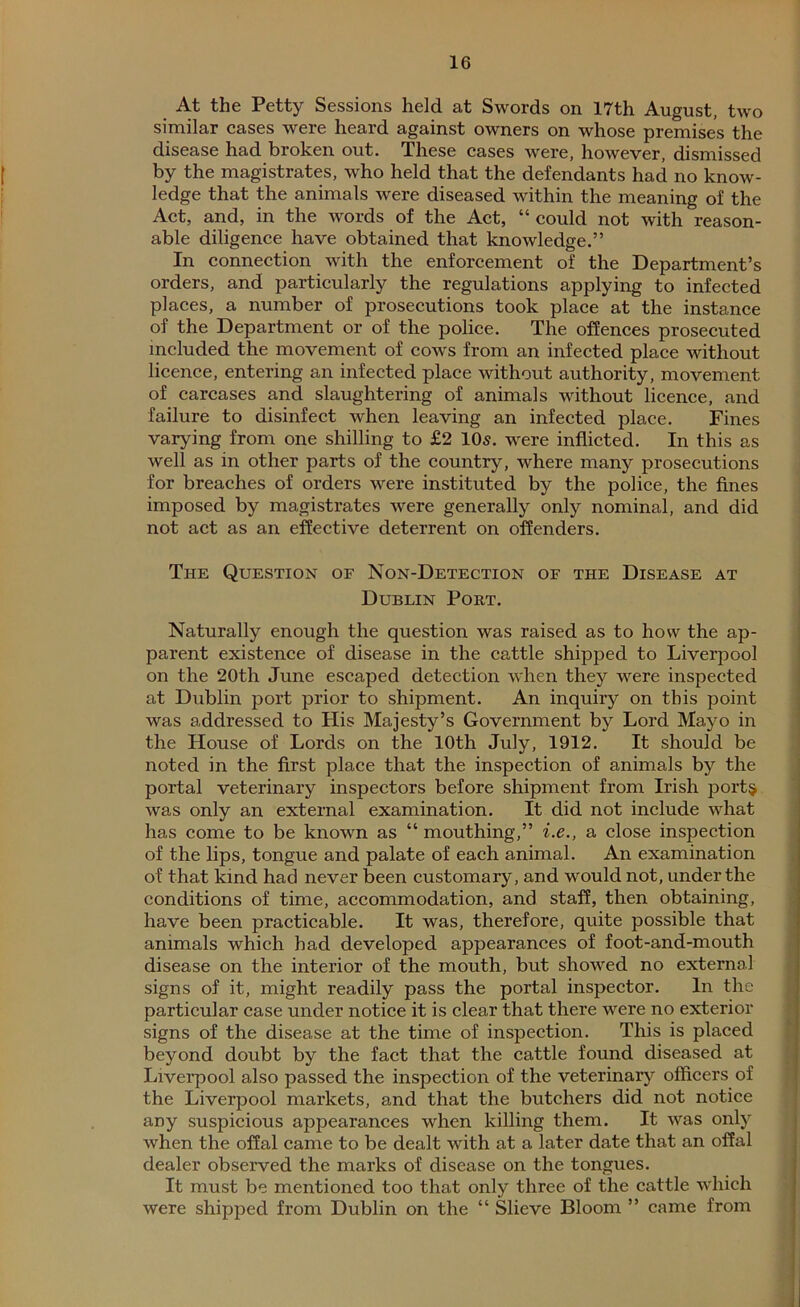 At the Petty Sessions held at Swords on 17th August, two similar cases were heard against owners on whose premises the disease had broken out. These cases were, however, dismissed by the magistrates, who held that the defendants had no know- ledge that the animals were diseased within the meaning of the Act, and, in the words of the Act, “could not with reason- able diligence have obtained that knowledge.” In connection with the enforcement of the Department’s orders, and particularly the regulations applying to infected places, a number of prosecutions took place at the instance of the Department or of the police. The offences prosecuted included the movement of cows from an infected place without licence, entering an infected place without authority, movement of carcases and slaughtering of animals without licence, and failure to disinfect when leaving an infected place. Fines varying from one shilling to £2 105. were inflicted. In this as well as in other parts of the country, where many prosecutions for breaches of orders were instituted by the police, the fines imposed by magistrates were generally only nominal, and did not act as an effective deterrent on offenders. The Question or Non-Detection of the Disease at Dublin Port. Naturally enough the question was raised as to how the ap- parent existence of disease in the cattle shipped to Liverpool on the 20th June escaped detection when they were inspected at Dublin port prior to shipment. An inquiry on this point was addressed to His Majesty’s Government by Lord Mayo in the House of Lords on the 10th July, 1912. It should be noted in the first place that the inspection of animals by the portal veterinary inspectors before shipment from Irish ports was only an external examination. It did not include what has come to be known as “ mouthing,” i.e., a close inspection of the lips, tongue and palate of each animal. An examination of that kind had never been customary, and would not, under the conditions of time, accommodation, and staff, then obtaining, have been practicable. It was, therefore, quite possible that animals which had developed appearances of foot-and-mouth disease on the interior of the mouth, but showed no external signs of it, might readily pass the portal inspector. In the particular case under notice it is clear that there were no exterior signs of the disease at the time of inspection. This is placed beyond doubt by the fact that the cattle found diseased at Liverpool also passed the inspection of the veterinary officers of the Liverpool markets, and that the butchers did not notice any suspicious appearances when killing them. It was only when the offal came to be dealt with at a later date that an offal dealer observed the marks of disease on the tongues. It must be mentioned too that only three of the cattle which were shipped from Dublin on the “ Slieve Bloom ” came from