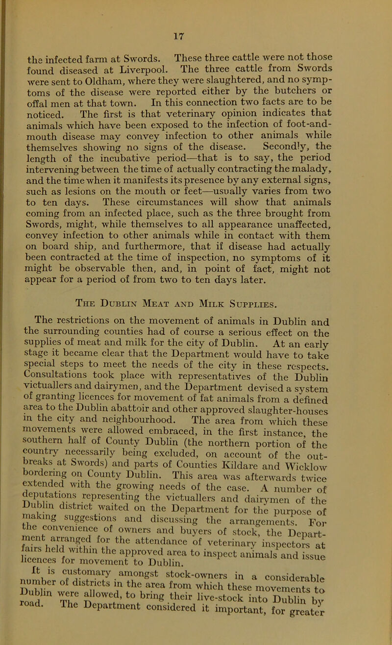 the infected farm at Swords. These three cattle were not those found diseased at Liverpool. The three cattle from Swords were sent to Oldham, where they were slaughtered, and no symp- toms of the disease were reported either by the butchers or offal men at that town. In this connection two facts are to be noticed. The first is that veterinary opinion indicates that animals which have been exposed to the infection of foot-and- mouth disease may convey infection to other animals while themselves showing no signs of the disease. Secondly, the length of the incubative period—that is to say, the period intervening between the time of actually contracting the malady, and the time when it manifests its presence by any external signs, such as lesions on the mouth or feet—usually varies from two to ten days. These circumstances will show that animals coming from an infected place, such as the three brought from Swords, might, while themselves to all appearance unaffected, convey infection to other animals while in contact with them on board ship, and furthermore, that if disease had actually been contracted at the time of inspection, no symptoms of it might be observable then, and, in point of fact, might not appear for a period of from two to ten days later. The Dublin Meat and Milk Supplies. The restrictions on the movement of animals in Dublin and the surrounding counties had of course a serious effect on the supplies of meat and milk for the city of Dublin. At an early stage it became clear that the Department would have to take special steps to meet the needs of the city in these respects. Consultations took place with representatives of the Dublin victuallers and dairymen, and the Department devised a system of granting licences for movement of fat animals from a defined area to the Dublin abattoir and other approved slaughter-houses in the city and neighbourhood. The area from which these movements were allowed embraced, in the first instance, the southern half of County Dublin (the northern portion of the country necessarily being excluded, on account of the out- breaks at Swords) and parts of Counties Kildare and Wicklow ordering on County Dublin. This area was afterwards twice extended with the growing needs of the case. A number of deputations representing the victuallers and dairymen of the u fiin district waited on the Department for the purpose of ma ung suggestions and discussing the arrangements. For the convenience of owners and buyers of stock, the Depart- SS hddwfthln ?h 6 atten,dance of veterinary inspectors at airs held within the approved area to inspect animals and issue licences for movement to Dublin. 6 ft is customary amongst stock-owners in a considerable number of districts in the area from which these movements to “ad The ?> ?’ ‘°ibring their ^e-stock into Dublin by oad. The Department considered it important, for greater