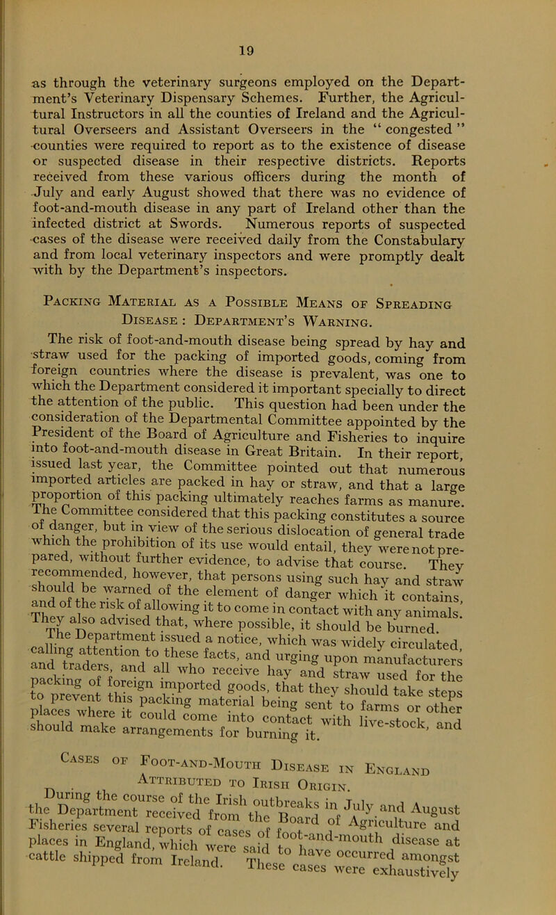 as through the veterinary surgeons employed on the Depart- ment’s Veterinary Dispensary Schemes. Further, the Agricul- tural Instructors in all the counties of Ireland and the Agricul- tural Overseers and Assistant Overseers in the “ congested ” -counties were required to report as to the existence of disease or suspected disease in their respective districts. Reports received from these various officers during the month of July and early August showed that there was no evidence of foot-and-mouth disease in any part of Ireland other than the infected district at Swords. Numerous reports of suspected cases of the disease were received daily from the Constabulary and from local veterinary inspectors and were promptly dealt with by the Department’s inspectors. Packing Material as a Possible Means of Spreading Disease : Department’s Warning. The risk of foot-and-mouth disease being spread by hay and straw used for the packing of imported goods, coming from foreign countries where the disease is prevalent, was one to which the Department considered it important specially to direct the attention of the public. This question had been under the consideration of the Departmental Committee appointed by the President of the Board of Agriculture and Fisheries to inquire into foot-and-mouth disease in Great Britain. In their report issued last year, the Committee pointed out that numerous imported articles are packed in hay or straw, and that a large proportion of this packing ultimately reaches farms as manure, he Committee considered that this packing constitutes a source °iv aw£r’ but,-VleW of the serious dislocation of general trade which the prohibition of its use would entail, they were not pre- pared, without further evidence, to advise that course. Thev recommended, however, that persons using such hay and straw n-LC Wfnfdn°f the element of danger which it contains ThPvf njk-°f JU?Wmg to COme in contact with any animals.' They also advised that, where possible, it should be burned. he Department issued a notice, which was widely circulated faC‘S'“* —s nack' Inff d H Wh° receiye hay and straw used for the to prevent ttSsT rported 8<?ods. that they should take steps places where t S8 beln« sent to fa™s or other places wnere it could come into contact with live-stock ‘ hould make arrangements for burning it. ’ Cases of Foot-and-Mouth Disease in England Attributed to Irish Origin. the 'I A,y/?n,d Au«ust Fisheries several reports of mspc f 1 ? Aguculture and places in England, which were said to°have'mouth disease at cattle Shipped from Ireland. These eases r^exhaSly