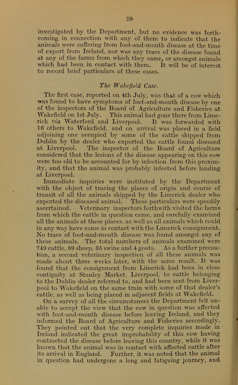 investigated by the Department, but no evidence was forth- coming in connection with any of them to indicate that the animals were suffering from foot-and-mouth disease at the time of export from Ireland, nor was any trace of the disease found at any of the farms from which they came, or amongst animals which had been in contact with them. It will be of interest to record brief particulars of these cases. The Wakefield Case. The first case, reported on 4th July, was that of a cow which was found to have symptoms of foot-and-mouth disease by one of the inspectors of the Board of Agriculture and Fisheries at Wakefield on 1st July. This animal had gone there from Lime- rick via Waterford and Liverpool. It was forwarded with 16 others to Wakefield, and on arrival was placed in a field adjoining one occupied by some of the cattle shipped from Dublin by the dealer who exported the cattle found diseased at Liverpool. The inspector of the Board of Agriculture considered that the lesions of the disease appearing on this cow were too old to be accounted for by infection from this proxim- ity, and that the animal was probably infected before landing at Liverpool. Immediate inquiries were instituted by the Department with the object of tracing the places of origin and course of transit of all the animals shipped by the Limerick dealer who exported the diseased animal. These particulars were speedily ascertained. Veterinary inspectors forthwith visited the farms from which the cattle in question came, and carefully examined all the animals at these places, as well as all animals which could in any way have come in contact with the Limerick consignment. No trace of foot-and-mouth disease was found amongst any of these animals. The total numbers of animals examined were 749 cattle, 89 sheep, 35 swine and 4 goats. As a further precau- tion, a second veterinary inspection of all these animals was made about three weeks later, with the same result. It was found that the consignment from Limerick had been in close contiguity at Stanley Market, Liverpool, to cattle belonging to the Dublin dealer referred to, and had been sent from Liver- pool to Wakefield on the same train with some of that dealer’s cattle, as well as being placed in adjacent fields at Wakefield. On a survey of all the circumstances the Department felt un- able to accept the view that the cow in question was affected with foot-and-mouth disease before leaving Ireland, and they informed the Board of Agriculture and Fisheries accordingly. They pointed out that the very complete inquiries made in Ireland indicated the great improbability of this cow having contracted the disease before leaving this country, while it was known that the animal was in contact with affected cattle after its arrival in England. Further, it was noted that the animal in question had undergone a long and fatiguing journey, and