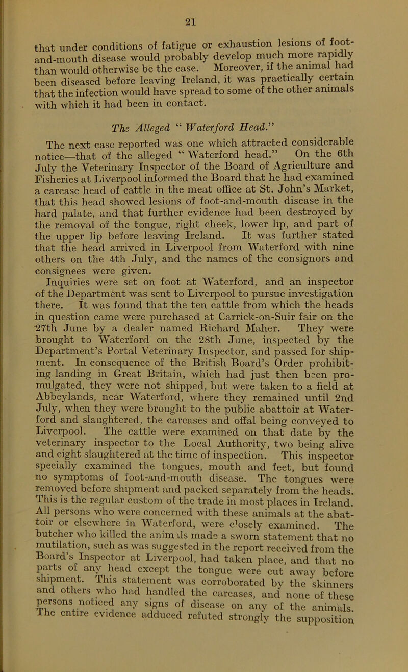 that under conditions of fatigue or exhaustion lesions of foot- and-mouth disease would probably develop much more rapidly than would otherwise be the case. Moreover, if the animal had been diseased before leaving Ireland, it was practically certain that the infection would have spread to some of the other animals with which it had been in contact. The Alleged “ Waterford Head.” The next case reported was one which attracted considerable notice—that of the alleged “ Waterford head.” On the 6th July the Veterinary Inspector of the Board of Agriculture and Fisheries at Liverpool informed the Board that he had examined a carcase head of cattle in the meat office at St. John’s Market, that this head showed lesions of foot-and-mouth disease in the hard palate, and that further evidence had been destroyed by the removal of the tongue, right cheek, lower lip, and part of the upper lip before leaving Ireland. It was further stated that the head arrived in Liverpool from Waterford with nine others on the 4th July, and the names of the consignors and consignees were given. Inquiries were set on foot at Waterford, and an inspector of the Department was sent to Liverpool to pursue investigation there. It was found that the ten cattle from which the heads in question came were purchased at Carrick-on-Suir fair on the 27th June by a dealer named Richard Maher. They were brought to Waterford on the 28th June, inspected by the Department’s Portal Veterinary Inspector, and passed for ship- ment. In consequence of the British Board’s Order prohibit- ing landing in Great Britain, which had just then been pro- mulgated, they were not shipped, but were taken to a field at Abbeylands, near Waterford, where they remained until 2nd July, when they were brought to the public abattoir at Water- ford and slaughtered, the carcases and offal being conveyed to Liverpool. The cattle were examined on that date by the veterinary inspector to the Local Authority, two being alive and eight slaughtered at the time of inspection. This inspector specially examined the tongues, mouth and feet, but found no symptoms of foot-and-mouth disease. The tongues were removed before shipment and packed separately from the heads. This is the regular custom of the trade in most places in Ireland. All persons who were concerned with these animals at the abat- toir or elsewhere in Waterford, were cffisely examined. The butcher who killed the animds made a sworn statement that no mutilation, such as was suggested in the report received from the Board’s Inspector at Liverpool, had taken place, and that no parts of any head except the tongue were cut away before shipment. This statement was corroborated by the skinners and others who had handled the carcases, and none of these persons noticed any signs of disease on any of the animals. The entire evidence adduced refuted strongly the supposition