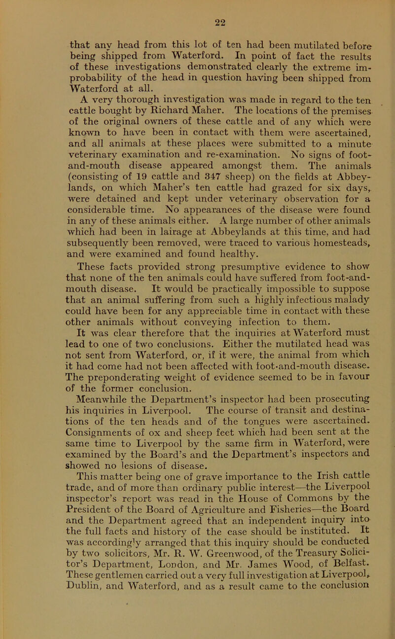 that any head from this lot of ten had been mutilated before being shipped from Waterford. In point of fact the results of these investigations demonstrated clearly the extreme im- probability of the head in question having been shipped from Waterford at all. A very thorough investigation was made in regard to the ten cattle bought by Richard Maher. The locations of the premises of the original owners of these cattle and of any which were known to have been in contact with them were ascertained, and all animals at these places were submitted to a minute veterinary examination and re-examination. No signs of foot- and-mouth disease appeared amongst them. The animals (consisting of 19 cattle and 347 sheep) on the fields at Abbey- lands, on which Maher’s ten cattle had grazed for six days, were detained and kept under veterinary observation for a considerable time. No appearances of the disease were found in any of these animals either. A large number of other animals which had been in lairage at Abbeylands at this time, and had subsequently been removed, were traced to various homesteads, and were examined and found healthy. These facts provided strong presumptive evidence to show that none of the ten animals could have suffered from foot-and- mouth disease. It would be practically impossible to suppose that an animal suffering from such a highly infectious malad)'' could have been for any appreciable time in contact with these other animals without conveying infection to them. It was clear therefore that the inquiries at Waterford must lead to one of two conclusions. Either the mutilated head was not sent from Waterford, or, if it were, the animal from which it had come had not been affected with foot-and-mouth disease. The preponderating weight of evidence seemed to be in favour of the former conclusion. Meanwhile the Department’s inspector had been prosecuting his inquiries in Liverpool. The course of transit and destina- tions of the ten heads and of the tongues were ascertained. Consignments of ox and sheep feet which had been sent at the same time to Liverpool by the same firm in Waterford, were examined by the Board’s and the Department’s inspectors and showed no lesions of disease. This matter being one of grave importance to the Irish cattle trade, and of more than ordinary public interest—the Liverpool inspector’s report was read in the House of Commons by the President of the Board of Agriculture and Fisheries—the Board and the Department agreed that an independent inquiry into the full facts and history of the case should be instituted. It was accordingly arranged that this inquiry should be conducted by two solicitors, Mr. R. W. Greenwood, of the Treasury Solici- tor’s Department, London, and Mr. James Wood, of Belfast. These gentlemen carried out a very full investigation at Liverpool,. Dublin, and Waterford, and as a result came to the conclusion