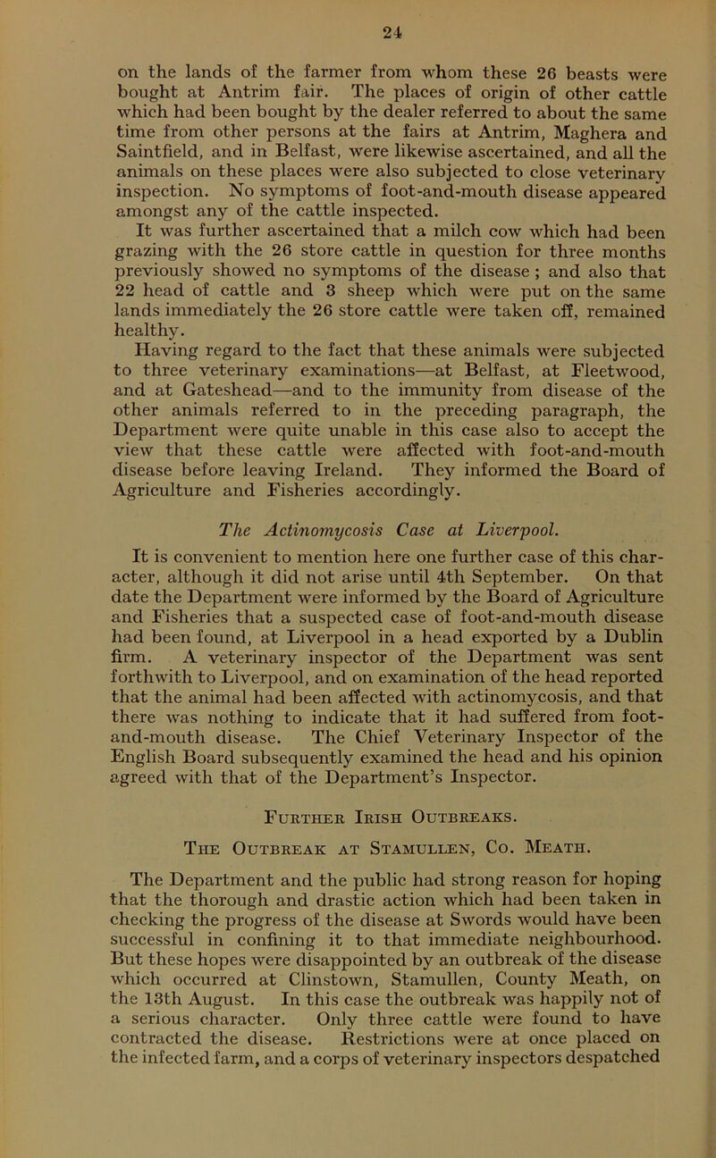 on the lands of the farmer from whom these 26 beasts were bought at Antrim fair. The places of origin of other cattle which had been bought by the dealer referred to about the same time from other persons at the fairs at Antrim, Maghera and Saintfield, and in Belfast, were likewise ascertained, and all the animals on these places were also subjected to close veterinary inspection. No symptoms of foot-and-mouth disease appeared amongst any of the cattle inspected. It was further ascertained that a milch cow which had been grazing with the 26 store cattle in question for three months previously showed no symptoms of the disease ; and also that 22 head of cattle and 3 sheep which were put on the same lands immediately the 26 store cattle were taken off, remained healthy. Having regard to the fact that these animals were subjected to three veterinary examinations—at Belfast, at Fleetwood, and at Gateshead—and to the immunity from disease of the other animals referred to in the preceding paragraph, the Department were quite unable in this case also to accept the view that these cattle were affected with foot-and-mouth disease before leaving Ireland. They informed the Board of Agriculture and Fisheries accordingly. The Actinomycosis Case at Liverpool. It is convenient to mention here one further case of this char- acter, although it did not arise until 4th September. On that date the Department were informed by the Board of Agriculture and Fisheries that a suspected case of foot-and-mouth disease had been found, at Liverpool in a head exported by a Dublin firm. A veterinary inspector of the Department was sent forthwith to Liverpool, and on examination of the head reported that the animal had been affected with actinomycosis, and that there was nothing to indicate that it had suffered from foot- and-mouth disease. The Chief Veterinary Inspector of the English Board subsequently examined the head and his opinion agreed with that of the Department’s Inspector. Further Irish Outbreaks. The Outbreak at Stamullen, Co. Meath. The Department and the public had strong reason for hoping that the thorough and drastic action which had been taken in checking the progress of the disease at Swords would have been successful in confining it to that immediate neighbourhood. But these hopes were disappointed by an outbreak of the disease which occurred at Clinstown, Stamullen, County Meath, on the 13th August. In this case the outbreak was happily not of a serious character. Only three cattle were found to have contracted the disease. Restrictions were at once placed on the infected farm, and a corps of veterinary inspectors despatched