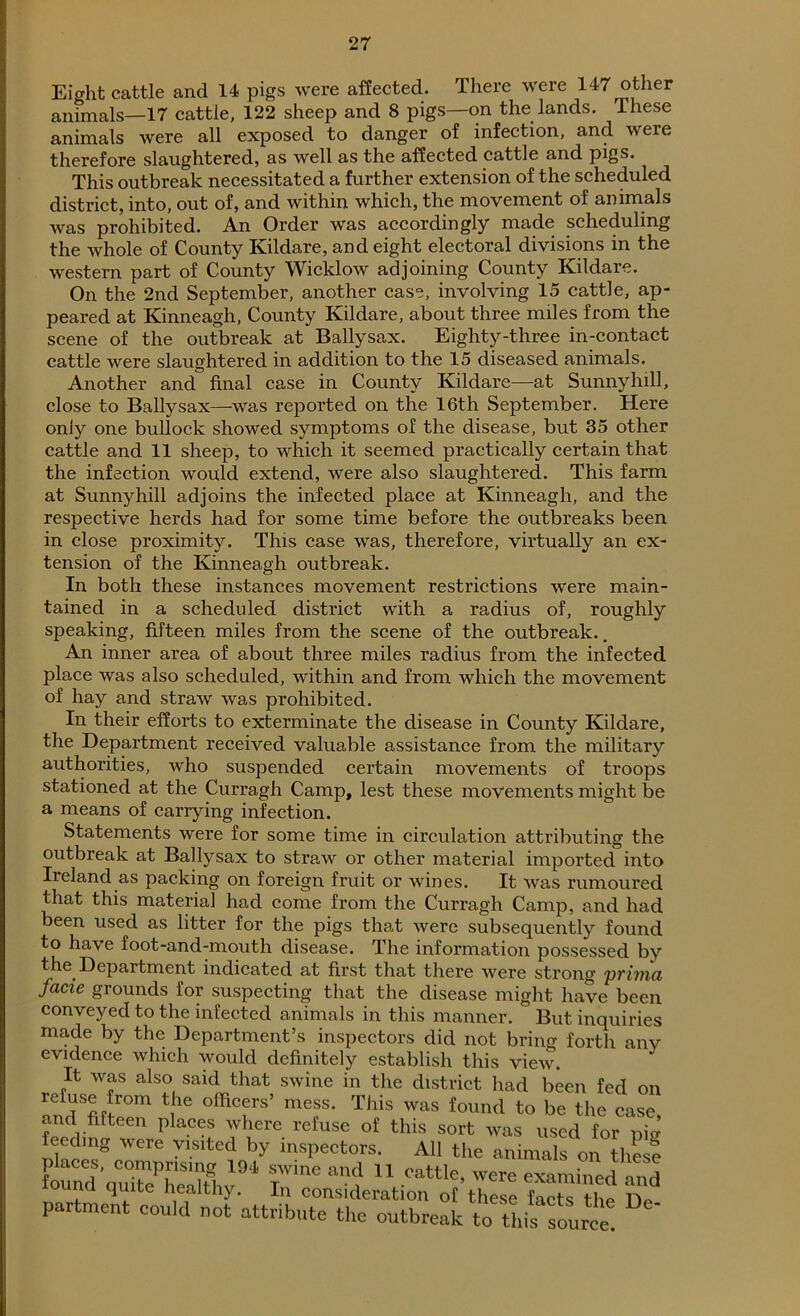 Eight cattle and 14 pigs were affected. There were 147 other animals—17 cattle, 122 sheep and 8 pigs—on the lands. These animals were all exposed to danger of infection, and were therefore slaughtered, as well as the affected cattle and pi§s. This outbreak necessitated a further extension of the scheduled district, into, out of, and within which, the movement of animals was prohibited. An Order was accordingly made scheduling the whole of County Kildare, and eight electoral divisions in the western part of County Wicklow adjoining County Kildare. On the 2nd September, another case, involving 15 cattle, ap- peared at Kinneagh, County Kildare, about three miles from the scene of the outbreak at Ballysax. Eighty-three in-contact cattle were slaughtered in addition to the 15 diseased animals. Another and final case in County Kildare—at Sunny hill, close to Ballysax—was reported on the 16th September. Here only one bullock showed symptoms of the disease, but 35 other cattle and 11 sheep, to which it seemed practically certain that the infection would extend, were also slaughtered. This farm at Sunny hill adjoins the infected place at Kinneagh, and the respective herds had for some time before the outbreaks been in close proximity. This case was, therefore, virtually an ex- tension of the Kinneagh outbreak. In both these instances movement restrictions were main- tained in a scheduled district with a radius of, roughly speaking, fifteen miles from the scene of the outbreak.. An inner area of about three miles radius from the infected place was also scheduled, within and from which the movement of hay and straw was prohibited. In their efforts to exterminate the disease in County Kildare, the Department received valuable assistance from the military authorities, who suspended certain movements of troops stationed at the Curragh Camp, lest these movements might be a means of carrying infection. Statements were for some time in circulation attributing the outbreak at Ballysax to straw or other material imported into Iieland as packing on foreign fruit or wines. It was rumoured that this material had come from the Curragh Camp, and had been used as litter for the pigs that were subsequently found to have foot-and-mouth disease. The information possessed by the Department indicated at first that there were strong prima facie grounds for suspecting that the disease might have been conveyed to the infected animals in this manner. But inquiries made by the Department’s inspectors did not bring forth any evidence which would definitely establish this view. It was also said that swine in the district had been fed on refuse from the officers’ mess. This was found to be the case and fifteen places where refuse of this sort was used for pig feeding were visited by inspectors. All the animals on thesl fordS'qu7ePSthv194 IWine ^ 11 Cattle’ Were examined and ouna quite healthy. In consideration of these facts Dip hP partment could not attribute the outbreak tf^is source!