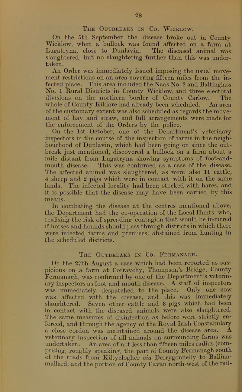 The Outbreaks in Co. Wicklow. On the 5th September the disease broke out m County Wicklow, when a bullock was found affected on a farm at Lugatryna, close to Dunlavin. The diseased animal was slaughtered, but no slaughtering further than this was under- taken. An Order was immediately issued imposing the usual move- ment restrictions on an area covering fifteen miles from the in- fected place. This area included the Naas No. 2 and Baltinglass No. 1 Rural Districts in County Wicklow, and three electoral divisions on the northern border of County Carlow. The whole of County Kildare had already been scheduled. An area of the customary extent was also scheduled as regards the move- ment of hay and straw, and full arrangements were made for the enforcement of the Orders by the police. On the 1st October, one of the Department’s veterinary inspectors in the course of the inspection of farms in the neigh- bourhood of Dunlavin, which had been going on since the out- break just mentioned, discovered a bullock on a farm about a mile distant from Lugatryna showing symptoms of foot-and- mouth disease. This was confirmed as a case of the disease. The affected animal was slaughtered, as were also 11 cattle, 4 sheep and 2 pigs which were in contact with it on the same lands. The infected locality had been stocked with hares, and it is possible that the disease may have been carried by this means. In combating the disease at the centres mentioned above, the Department had the cc-operation of the Local Hunts, who, realising the risk of spreading contagion that would be incurred if horses and hounds should pass through districts in which there were infected farms and premises, abstained from hunting in the scheduled districts. The Outbreaks in Co. Fermanagh. On the 27th August a case which had been reported as sus- picious on a farm at Corravehy, Thompson’s Bridge, County Fermanagh, was confirmed by one of the Department’s veterin- ary inspectors as foot-and-mouth disease. A staff of inspectors was immediately despatched to the place. Only one cow was affected with the disease, and this was immediately slaughtered. Seven other cattle and 3 pigs which had been in contact with the diseased animals were also slaughtered. The same measures of disinfection as before were strictly en- forced, and through the agency of the Royal Irish Constabulary a close cordon was maintained around the disease area. A veterinary inspection of all animals on surrounding farms was undertaken. An area of not less than fifteen miles radius (com- prising, roughly speaking, the part of County Fermanagh south of the roads from Kiltyclogher via Derrygonnelly to Ballina- mallard, and the portion of County Cavan north-west of the rail-