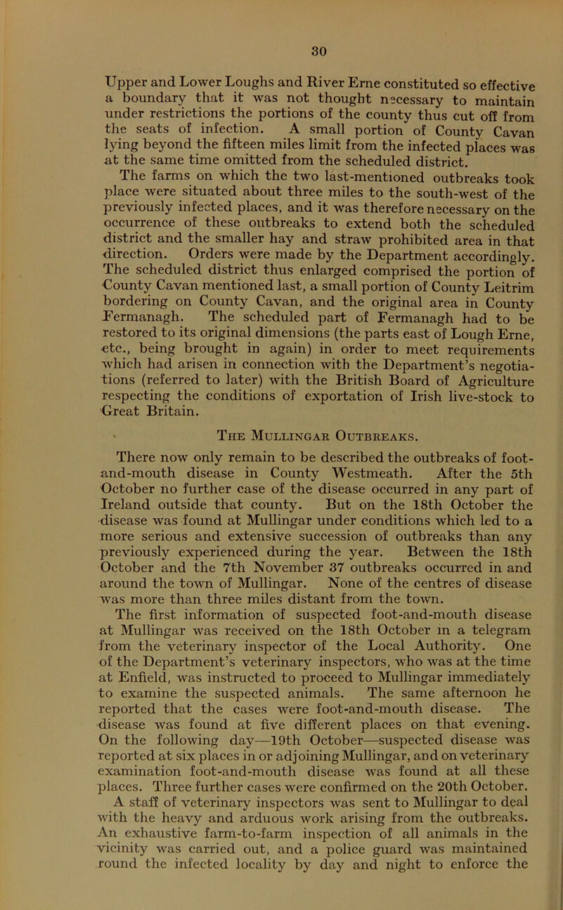 Upper and Lower Loughs and River Erne constituted so effective a boundary that it was not thought necessary to maintain under restrictions the portions of the county thus cut off from the seats of infection. A small portion of County Cavan lying beyond the fifteen miles limit from the infected places was at the same time omitted from the scheduled district. The farms on which the two last-mentioned outbreaks took place were situated about three miles to the south-west of the previously infected places, and it was therefore necessary on the occurrence of these outbreaks to extend both the scheduled district and the smaller hay and straw prohibited area in that direction. Orders were made by the Department accordingly. The scheduled district thus enlarged comprised the portion of County Cavan mentioned last, a small portion of County Leitrim bordering on County Cavan, and the original area in County Fermanagh. The scheduled part of Fermanagh had to be restored to its original dimensions (the parts east of Lough Erne, etc., being brought in again) in order to meet requirements which had arisen in connection with the Department’s negotia- tions (referred to later) with the British Board of Agriculture respecting the conditions of exportation of Irish live-stock to Great Britain. ' The Mullingar Outbreaks. There now only remain to be described the outbreaks of foot- and-mouth disease in County Westmeath. After the 5th October no further case of the disease occurred in any part of Ireland outside that county. But on the 18th October the disease was found at Mullingar under conditions which led to a more serious and extensive succession of outbreaks than any previously experienced during the year. Between the 18th October and the 7th November 37 outbreaks occurred in and around the town of Mullingar. None of the centres of disease was more than three miles distant from the town. The first information of suspected foot-and-mouth disease at Mullingar was received on the 18th October in a telegram from the veterinary inspector of the Local Authority. One of the Department’s veterinary inspectors, who was at the time at Enfield, was instructed to proceed to Mullingar immediately to examine the suspected animals. The same afternoon he reported that the cases were foot-and-mouth disease. The disease was found at five different places on that evening. On the following day—19th October—suspected disease was reported at six places in or adjoining Mullingar, and on veterinary examination foot-and-mouth disease was found at all these places. Three further cases were confirmed on the 20th October. A staff of veterinary inspectors was sent to Mullingar to deal with the heavy and arduous work arising from the outbreaks. An exhaustive farm-to-farm inspection of all animals in the vicinity was carried out, and a police guard was maintained round the infected locality by day and night to enforce the