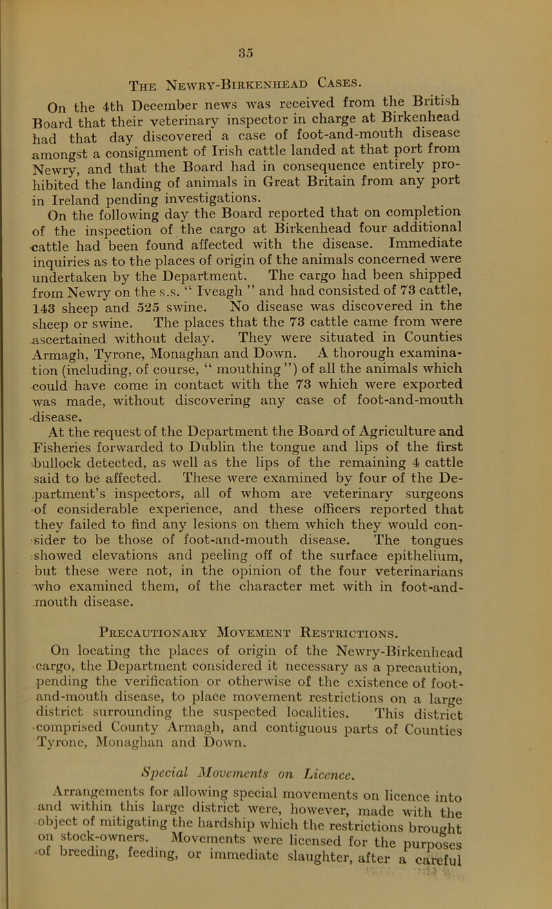 The Newry-Birkenhead Cases. On the 4th December news was received from the British Board that their veterinary inspector in charge at Birkenhead had that day discovered a case of foot-and-mouth disease amongst a consignment of Irish cattle landed at that port from Newry, and that the Board had in consequence entirely pro- hibited the landing of animals in Great Britain from any port in Ireland pending investigations. On the following day the Board reported that on completion of the inspection of the cargo at Birkenhead four additional cattle had been found affected with the disease. Immediate inquiries as to the places of origin of the animals concerned were undertaken by the Department. The cargo had been shipped from Newry on the s.s. “ Iveagh ” and had consisted of 73 cattle, 143 sheep and 525 swine. No disease was discovered in the sheep or swine. The places that the 73 cattle came from were ascertained without delay. They were situated in Counties Armagh, Tyrone, Monaghan and Down. A thorough examina- tion (including, of course, “ mouthing ”) of all the animals which could have come in contact with the 73 which were exported was made, without discovering any case of foot-and-mouth ■disease. At the request of the Department the Board of Agriculture and Fisheries forwarded to Dublin the tongue and lips of the first bullock detected, as well as the lips of the remaining 4 cattle said to be affected. These were examined by four of the De- partment’s inspectors, all of whom are veterinary surgeons of considerable experience, and these officers reported that they failed to find any lesions on them which they would con- sider to be those of foot-and-mouth disease. The tongues showed elevations and peeling off of the surface epithelium, but these were not, in the opinion of the four veterinarians who examined them, of the character met with in foot-and- mouth disease. Precautionary Movement Restrictions. On locating the places of origin of the Newry-Birkenhead cargo, the Department considered it necessary as a precaution, pending the verification or otherwise of the existence of foot- and-mouth disease, to place movement restrictions on a lar<?e district surrounding the suspected localities. This district comprised County Armagh, and contiguous parts of Counties Tyrone, Monaghan and Down. Special Movements on Licence. Arrangements for allowing special movements on licence into and within this large district were, however, made with the object of mitigating the hardship which the restrictions brought on stock-owners. Movements were licensed for the purposes ;of breeding, feeding, or immediate slaughter, after a careful