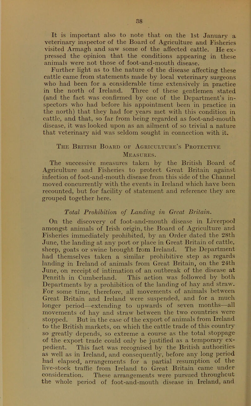 It is important also to note that on the 1st January a veterinary inspector of the Board of Agriculture and Fisheries visited Armagh and saw some of the affected cattle. He ex- pressed the opinion that the conditions appearing in these animals were not those of foot-and-mouth disease. Further light as to the nature of the disease affecting these cattle came from statements made by local veterinary surgeons who had been for a considerable time extensively in practice in the north of Ireland. Three of these gentlemen stated (and the fact was confirmed by one of the Department’s in- spectors who had before his appointment been in practice in the north) that they had for years met with this condition in cattle, and that, so far from being regarded as foot-and-mouth disease, it was looked upon as an ailment of so trivial a nature that veterinary aid was seldom sought in connection with it. The British Board of Agriculture’s Protective Measures. The successive measures taken by the British Board of Agriculture and Fisheries to protect Great Britain against infection of foot-and-mouth disease from this side of the Channel moved concurrently with the events in Ireland which have been recounted, but for facility of statement and reference they are grouped together here. Total Prohibition of Landing in Great Britain. On the discovery of foot-and-mouth disease in Liverpool amongst animals of Irish origin, the Board of Agriculture and Fisheries immediately prohibited, by an Order dated the 28tli June, the landing at any port or place in Great Britain of cattle, sheep, goats or swine brought from Ireland. The Department had themselves taken a similar prohibitive step as regards landing in Ireland of animals from Great Britain, on the 24th June, on receipt of intimation of an outbreak of the disease at Penrith in Cumberland. This action was followed by both Departments by a prohibition of the landing of hay and straw. For some time, therefore, all movements of animals between Great Britain and Ireland were suspended, and for a much longer period—extending to upwards of seven months—all movements of hay and straw between the two countries were stopped. But in the case of the export of animals from Ireland to the British markets, on which the cattle trade of this country so greatly depends, so extreme a course as the total stoppage of the export trade could only be justified as a temporary ex- pedient. This fact was recognised by the British authorities as well as in Ireland, and consequently, before any long period had elapsed, arrangements for a partial resumption of the live-stock traffic from Ireland to Great Britain came under consideration. These arrangements were pursued throughout the whole period of foot-and-mouth disease in Ireland, and