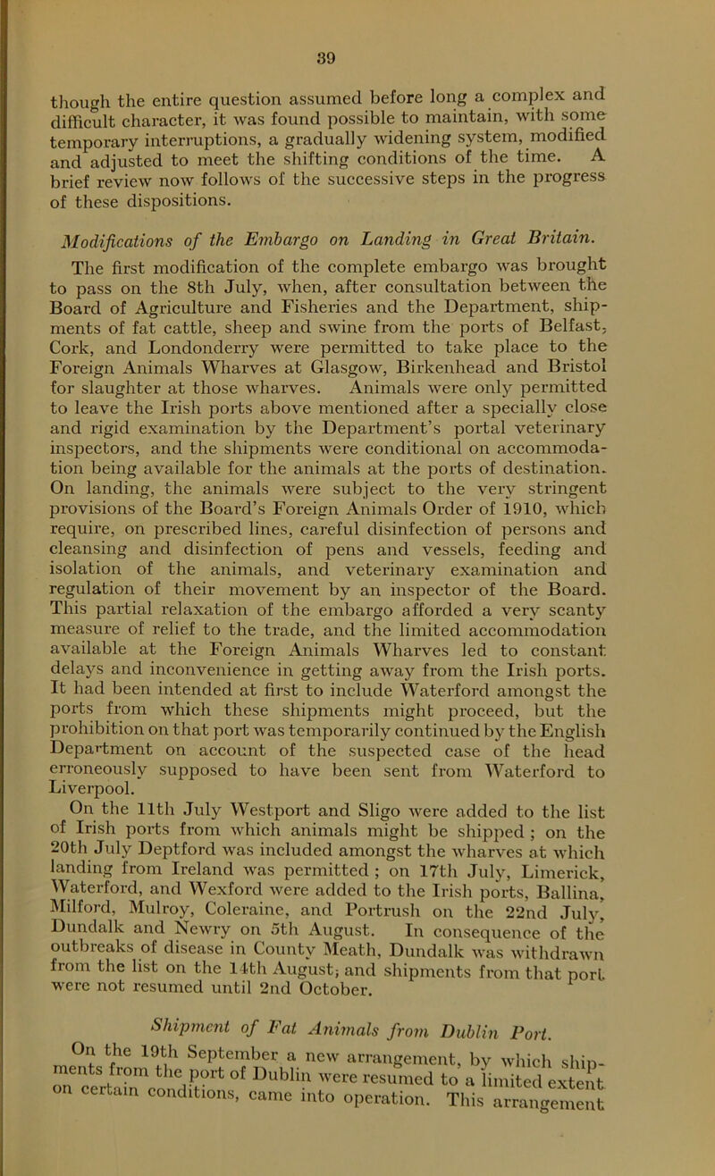 though the entire question assumed before long a complex and difficult character, it was found possible to maintain, with some temporary interruptions, a gradually widening system, modified and adjusted to meet the shifting conditions of the time. A brief review now follows of the successive steps in the progress of these dispositions. Modifications of the Embargo on Landing in Great Britain. The first modification of the complete embargo was brought to pass on the 8th July, when, after consultation between the Board of Agriculture and Fisheries and the Department, ship- ments of fat cattle, sheep and swine from the ports of Belfast, Cork, and Londonderry were permitted to take place to the Foreign Animals Wharves at Glasgow, Birkenhead and Bristol for slaughter at those wharves. Animals were only permitted to leave the Irish ports above mentioned after a specially close and rigid examination by the Department’s portal veterinary inspectors, and the shipments were conditional on accommoda- tion being available for the animals at the ports of destination. On landing, the animals were subject to the very stringent provisions of the Board’s Foreign Animals Order of 1910, which require, on prescribed lines, careful disinfection of persons and cleansing and disinfection of pens and vessels, feeding and isolation of the animals, and veterinary examination and regulation of their movement by an inspector of the Board. This partial relaxation of the embargo afforded a very scanty measure of relief to the trade, and the limited accommodation available at the Foreign Animals Wharves led to constant delays and inconvenience in getting away from the Irish ports. It had been intended at first to include Waterford amongst the ports from which these shipments might proceed, but the prohibition on that port was temporarily continued by the English Department on account of the suspected case of the head erroneously supposed to have been sent from Waterford to Liverpool. On the 11th July Westport and Sligo were added to the list of Irish ports from which animals might be shipped ; on the 20th July Deptford was included amongst the wharves at which landing from Ireland was permitted ; on 17th July, Limerick, Waterford, and Wexford were added to the Irish ports, Ballina, Milford, Mulroy, Coleraine, and Portrush on the 22nd July* Dundalk and Newry on 5th August. In consequence of the outbreaks of disease in County Meath, Dundalk Avas withdrawn from the list on the 14th August; and shipments from that port were not resumed until 2nd October. Shipment of Fat Animals from Dublin Port. On the 19th September a new arrangement, by which shin- ments from the port of Dublin Avere resumed to a limited extent oa certam conditions, came into operation. Tlds al^ement