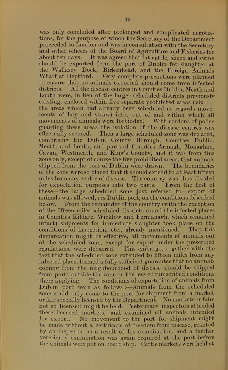 was only concluded after prolonged and complicated negotia- tions, for the purpose of which the Secretary of the Department proceeded to London and was in consultation with the Secretary and other officers of the Board of Agriculture and Fisheries for about ten days. It was agreed that fat cattle, sheep and swine should be exported from the port of Dublin for slaughter at the Wallasey Dock, Birkenhead, and the Foreign Animals Wharf at Deptford. Very complete precautions were planned to ensure that no animals exported should come from infected districts. All the disease centres in Counties Dublin, Meath and Louth were, in lieu of the larger scheduled districts previously existing, enclosed within five separate prohibited areas (viz. :— the areas which had already been scheduled as regards move- ments of hay and straw) into, out of and within which all movements of animals were forbidden. With cordons of police guarding these areas the isolation of the disease centres was effectually secured. Then a large scheduled zone was declared, comprising the Dublin County Borough, Counties Dublin, Meath, and Louth, and parts of Counties Armagh, Monaghan, Cavan, Westmeath, and King’s County, and it was from this zone only, except of course the five prohibited areas, that animals shipped from the port of Dublin were drawn. The boundaries of the zone were so placed that it should extend to at least fifteen miles from any centre of disease. The country was thus divided for exportation purposes into two parts. From the first of these—the large scheduled zone just referred to—export of animals was allowed, via Dublin port, on the conditions described below. From the remainder of the country (with the exception of the fifteen miles scheduled districts round the infected places in Counties Kildare, Wicklow and Fermanagh, which remained intact) shipments for immediate slaughter took place on the conditions of inspection, etc., already mentioned. That this demarcation might be effective, all movements of animals out of the scheduled zone, except for export under the prescribed regulations, were debarred. This embargo, together with the fact that the scheduled zone extended to fifteen miles from any infected place, formed a fully sufficient guarantee that no animals coming from the neighbourhood of disease should be shipped from ports outside the zone on the less circumscribed conditions there applying. The conditions of exportation of animals from Dublin port were as follows Animals from the scheduled zone could only come to the port for shipment from a market or fair specially licensed by the Department. No markets or fairs not so licensed might be held. Veterinary inspectors attended these licensed markets, and examined all animals intended for export. No movement to the port for shipment might be made without a certificate of freedom from disease, granted by an inspector as a result of his examination, and a further veterinary examination was again required at the port before the animals were put on board ship. Cattle markets were held at