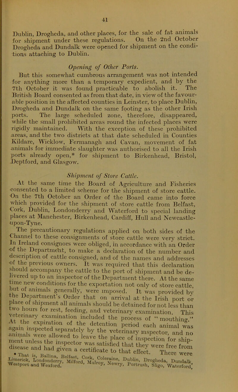 Dublin, Drogheda, and other places, for the sale of fat animals for shipment under these regulations. On the 2nd October Drogheda and Dundalk were opened for shipment on the condi- tions attaching to Dublin. Opening of Other Ports. But this somewhat cumbrous arrangement was not intended for anything more than a temporary expedient, and by the 7th October it was found practicable to abolish it. The British Board consented as from that date, in view of the favour- able position in the affected counties in Leinster, to place Dublin, Drogheda and Dundalk on the same footing as the other Irish ports. The large scheduled zone, therefore, disappeared, while the small prohibited areas round the infected places were rigidly maintained. With the exception of these prohibited areas, and the two districts at that date scheduled in Counties Ivildare, Wicklow, Fermanagh and Cavan, movement of fat animals for immediate slaughter was authorised to all the Irish ports already open,* for shipment to Birkenhead, Bristol, Deptford, and Glasgow. Shipment of Store Cattle. At the same time the Board of Agriculture and Fisheries consented to a limited scheme for the shipment of store cattle. On the 7th October an Order of the Board came into force which provided for the shipment of store cattle from Belfast, Cork, Dublin, Londonderry and Waterford to sjDecial landing places at Manchester, Birkenhead, Cardiff, Hull and Newcastle- upon-Tyne. The precautionary regulations applied on both sides of the Channel to these consignments of store cattle were very strict. In Ireland consignors were obliged, in accordance with an Order of the Department, to make a declaration of the number and description of cattle consigned, and of the names and addresses of the previous owners. It was required that this declaration should accompany the cattle to the port of shipment and be de- livered up to an inspector of the Department there. At the same time new conditions for the exportation not only of store cattle, luit of animals generally, were imposed. It was provided by the Department’s Order that on arrival at the Irish port or place of shipment all animals should be detained for not less than wo hours for rest, feeding, and veterinary examination. This veterinary examination included the process of “mouthing.” / t the expiration of the detention period each animal was Limerick, Londonderry,3 Dublin, Drogheda, Dundalk Westport and Wexford. ’ Muh°y’ Newry> Portrush, Sligo, Waterford,’