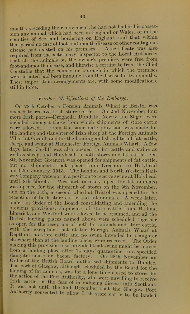 months preceding their movement, he had not had in his posses- sion any animal which had been in England or Wales, or in the counties of Scotland bordering on England, and that within that period no case of foot-and-mouth disease or other contagious disease had existed on his premises. A certificate was also required from the veterinary inspector to the Local Authority that all the animals on the owner’s premises were free from foot-and-mouth disease, and likewise a certificate from the Chief Constable that the county or borough in which the premises were situated had been immune from the disease for two months. These importation arrangements are, with some modifications, still in force. Further Modifications oj the Embargo. On 28th October a Foreign Animals Wharf at Bristol was opened to receive Irish store cattle. On 2nd November four more Irish ports—Drogheda, Dundalk, Newry and Sligo—were included amongst those from which shipments of store cattle were allowed. From the same date provision was made for the landing and slaughter of Irish sheep at the Foreign Animals Wharf at Cardiff, and for the landing and slaughter of fat cattle, sheep, and swine at Manchester Foreign Animals Wharf. A few days later Cardiff was also opened to fat cattle and swine as well as sheep, and Holyhead to both stores and fat cattle. On Sth November Greenore was opened for shipments of fat cattle, but no shipments took place from Greenore to Holyhead until 2nd January, 1913. The London and North Western Rail- way Company were not in a position to receive swine at Holyhead until Sth March. Westport (already open for fat animals) was opened for the shipment of stores on the 9th November, and on the 14th, a second wharf at Bristol was opened for the reception of both store cattle and fat animals. A week later, under an Order of the Board consolidating and amending the previous provisions, shipments of store cattle from Ballina, Limerick, and Wexford were allowed to be resumed, and all the British landing places named above were scheduled together as open for the reception of both fat animals and store cattle, with the exception that at the Foreign Animals Wharf at Deptford, no store cattle and no swine intended for slaughter elsewhere than at the landing place, were received. The Order making this provision also provided that swine might be moved from a landing place after 14 days’ quarantine to a specified slaughter-house or bacon factory. On 28th November an Order of the British Board authorised shipments to Dundee. The port of Glasgow, although scheduled by the Board for the landing of fat animals, was for a long time closed to stores bv the action of the Port Authority, who were unwilling to receive lush cattle, in the fear of introducing disease into Scotland. It was not until the 2nd December that the Glasgow Port Authority consented to allow Irish store cattle to be landed