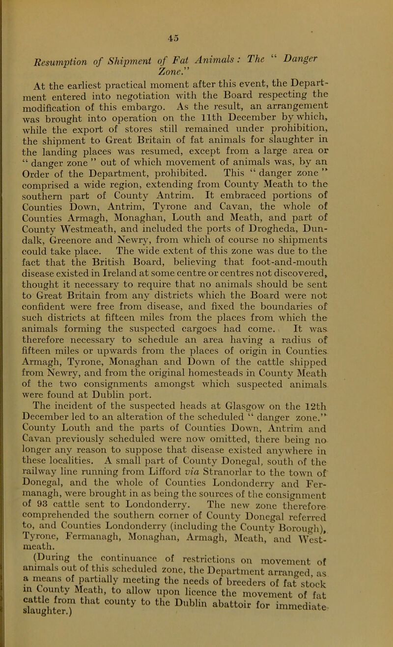 Resumption of Shipment of Fat Animals: The Danger Zone.” At the earliest practical moment after this event, the Depart- ment entered into negotiation with the Board respecting the modification of this embargo. As the result, an arrangement was brought into operation on the 11th December by which, while the export of stores still remained under prohibition, the shipment to Great Britain of fat animals for slaughter in the landing places was resumed, except from a large area or “ danger zone ” out of which movement of animals was, by an Order of the Department, prohibited. This “ danger zone ” comprised a wide region, extending from County Meath to the southern part of County Antrim. It embraced portions of Counties Down, Antrim, Tyrone and Cavan, the whole of Counties Armagh, Monaghan, Louth and Meath, and part of County Westmeath, and included the ports of Drogheda, Dun- dalk, Greenore and Newry, from which of course no shipments could take place. The wide extent of this zone was due to the fact that the British Board, believing that foot-and-mouth disease existed in Ireland at some centre or centres not discovered, thought it necessary to require that no animals should be sent to Great Britain from any districts which the Board were not confident were free from disease, and fixed the boundaries of such districts at fifteen miles from the places from which the animals forming the suspected cargoes had come. It was. therefore necessary to schedule an area having a radius of fifteen miles or upwards from the places of origin in Counties Armagh, Tyrone, Monaghan and Down of the cattle shipped from Newry, and from the original homesteads in County Meath of the two consignments amongst which suspected animals were found at Dublin port. The incident of the suspected heads at Glasgow on the 12th December led to an alteration of the scheduled “ danger zone.” County Louth and the parts of Counties Down, Antrim and Cavan previously scheduled were now omitted, there being no longer any reason to suppose that disease existed anywhere in these localities. A small part of County Donegal, south of the railway line running from Lifford via Stranorlar to the town of Donegal, and the whole of Counties Londonderry and Fer- managh, were brought in as being the sources of the consignment of 93 cattle sent to Londonderry. The new zone therefore comprehended the southern corner of County Donegal referred to, and Counties Londonderry (including the County Borough), Tyrone, Fermanagh, Monaghan, Armagh, Meath, and West- meath. (During the continuance of restrictions on movement of animals out of this scheduled zone, the Department arranged as a means of partially meeting the needs of breeders of fat stock in County Meath, to allow upon licence the movement of fat 'laughter.^ C°Unty t0 ““ Db'in abattoir tor ™™diate