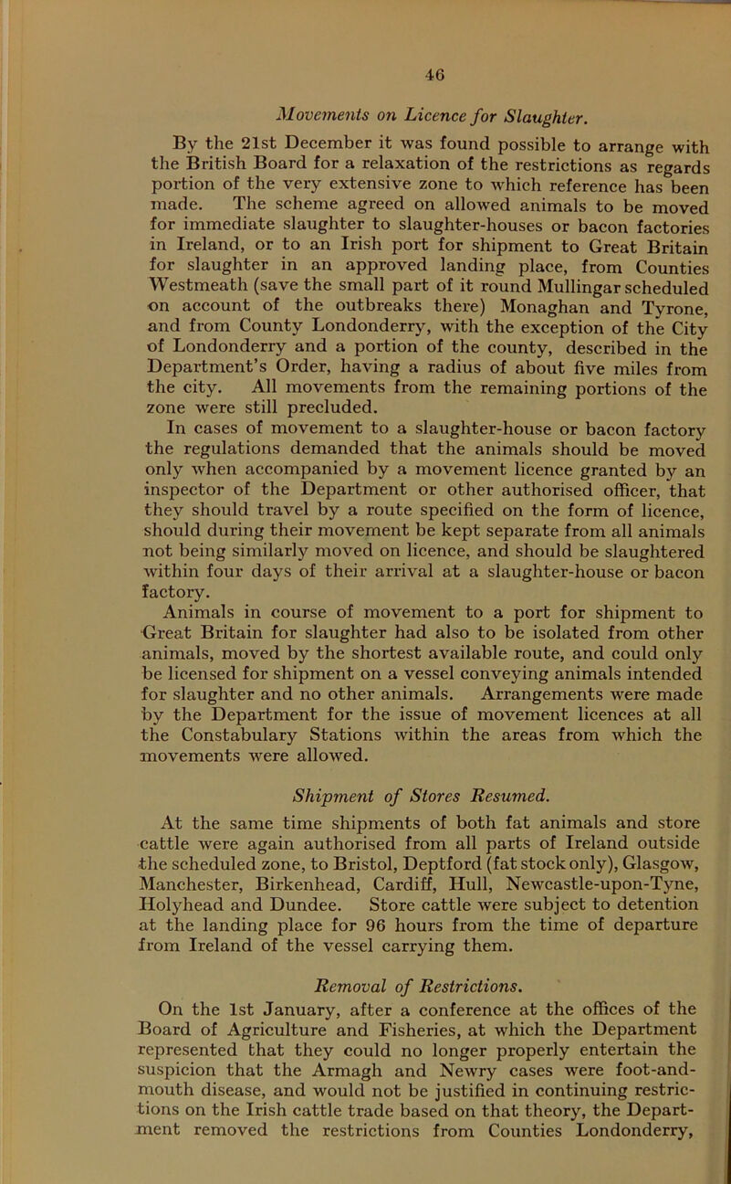 Movements on Licence for Slaughter. By the 21st December it was found possible to arrange with the British Board for a relaxation of the restrictions as regards portion of the very extensive zone to which reference has been made. The scheme agreed on allowed animals to be moved for immediate slaughter to slaughter-houses or bacon factories in Ireland, or to an Irish port for shipment to Great Britain for slaughter in an approved landing place, from Counties Westmeath (save the small part of it round Mullingar scheduled on account of the outbreaks there) Monaghan and Tyrone, and from County Londonderry, with the exception of the City of Londonderry and a portion of the county, described in the Department’s Order, having a radius of about five miles from the city. All movements from the remaining portions of the zone were still precluded. In cases of movement to a slaughter-house or bacon factory the regulations demanded that the animals should be moved only when accompanied by a movement licence granted by an inspector of the Department or other authorised officer, that they should travel by a route specified on the form of licence, should during their movement be kept separate from all animals not being similarly moved on licence, and should be slaughtered within four days of their arrival at a slaughter-house or bacon factory. Animals in course of movement to a port for shipment to Great Britain for slaughter had also to be isolated from other animals, moved by the shortest available route, and could only be licensed for shipment on a vessel conveying animals intended for slaughter and no other animals. Arrangements were made by the Department for the issue of movement licences at all the Constabulary Stations within the areas from which the movements were allowed. Shipment of Stores Resumed. At the same time shipments of both fat animals and store cattle were again authorised from all parts of Ireland outside the scheduled zone, to Bristol, Deptford (fat stock only), Glasgow, Manchester, Birkenhead, Cardiff, Hull, Newcastle-upon-Tyne, Holyhead and Dundee. Store cattle were subject to detention at the landing place for 96 hours from the time of departure from Ireland of the vessel carrying them. Removal of Restrictions. On the 1st January, after a conference at the offices of the Board of Agriculture and Fisheries, at which the Department represented that they could no longer properly entertain the suspicion that the Armagh and Newry cases were foot-and- mouth disease, and would not be justified in continuing restric- tions on the Irish cattle trade based on that theory, the Depart- ment removed the restrictions from Counties Londonderry,