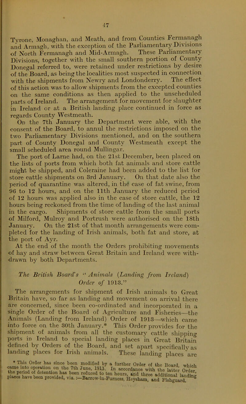 Tyrone, Monaghan, and Meath, and from Counties Fermanagh and Armagh, with the exception of the Parliamentary Divisions ■of North Fermanagh and Mid-Armagh. These Parliamentary Divisions, together with the small southern portion of County Donegal referred to, were retained under restrictions by desire of the Board, as being the localities most suspected in connection with the shipments from Newry and Londonderry. The effect of this action was to allow shipments from the excepted counties on the same conditions as then applied to the unscheduled parts of Ireland. The arrangement for movement for slaughter in Ireland or at a British landing place continued in force as regards County Westmeath. On the 7th January the Department were able, with the consent of the Board, to annul the restrictions imposed on the two Parliamentary Divisions mentioned, and on the southern part of County Donegal and County Westmeath except the small scheduled area round Mullingar. The port of Larne had, on the 21st December, been placed on the lists of ports from which both fat animals and store cattle might be shipped, and Coleraine had been added to the list for store cattle shipments on 3rd January. On that date also the period of quarantine was altered, in the case of fat swine, from 96 to 12 hours, and on the 11th January the reduced period of 12 hours was applied also in the case of store cattle, the 12 hours being reckoned from the time of landing of the last animal in the cargo. Shipments of store cattle from the small ports of Milford, Mulroy and Portrush were authorised on the 18th January. On the 21st of that month arrangements were com- pleted for the landing of Irish animals, both fat and store, at the port of Ayr. At the end of the month the Orders prohibiting movements of hay and straw between Great Britain and Ireland were with- drawn by both Departments. The British Board's “ Animals (Landing from Ireland) Order of 1913.” The arrangements for shipment of Irish animals to Great Britain have, so far as landing and movement on arrival there are concerned, since been co-ordinated and incorporated in a single Order of the Board of Agriculture and Fisheries—the Animals (Landing from Ireland) Order of 1913—which came into force on the 30th January.* This Order provides for the shipment of animals from all the customary cattle shipping ports in Ireland to special landing places in Great Britain defined by Orders of the Board, and set apart specifically as landing places for Irish animals. These landing places are * This Ordor has since hocn modified by a further Order of the Board whinl, came into operation on the 7th June, 1913. In accordance with tL Order the penod of detention has been reduced to ten hours, and three additionaliB, £ ’ Pl.00, have been provided, vie. :-B.,,ow-i«.Fume£„d^ S^rd 8