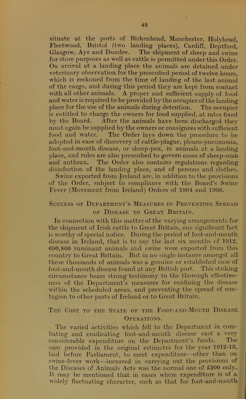 situate at the ports of Birkenhead, Manchester, Holyhead, Fleetwood, Bristol (two landing places), Cardiff, Deptford, Glasgow, Ayr and Dundee. The shipment of sheep and swine for store purposes as well as cattle is permitted under this Order. On arrival at a landing place the animals are detained under veterinary observation for the prescribed period of twelve hours, which is reckoned from the time of landing of the last animal of the cargo, and during this period they are kept from contact with all other animals. A proper and sufficient supply of food and water is required to be provided by the occupier of the landing place for the use of the animals during detention. The occupier is entitled to charge the owners for food supplied, at rates fixed by the Board. After the animals have been discharged they must again be supplied by the owners or consignees with sufficient food and water. The Order lays down the procedure to be adopted in case of discovery of cattle-plague, pleuro-pneumonia, foot-and-mouth disease, or sheep-pox, in animals at a landing place, and rules are also prescribed to govern cases of sheep-scab and anthrax. The Order also contains regulations regarding disinfection of the landing place, and of persons and clothes. Swine exported from Ireland are, in addition to the provisions of the Order, subject to compliance with the Board’s Swine Fever (Movement from Ireland) Orders of 1904 and 1906. Success of Department’s Measures in Preventing Spreai> of Disease to Great Britain. In connection with this matter of the varying arrangements for the shipment of Irish cattle to Great Britain, one significant fact is worthy of special notice. During the period of foot-and-mouth disease in Ireland, that is to say the last six months of 1912, 690,860 ruminant animals and swine were exported from this country to Great Britain. But in no single instance amongst all these thousands of animals was a genuine or established case of foot-and-mouth disease found at any British port. This striking circumstance bears strong testimony to the thorough effective- ness of the Department’s measures for confining the disease within the scheduled areas, and preventing the spread of con- tagion to other parts of Ireland or to Great Britain. The Cost to the State of the Foot-and-Mouth Disease Operations. The varied activities which fell to the Department in com- bating and eradicating foot-and-mouth disease cast a very considerable expenditure on the Department’s funds. The sum provided in the original estimates for the year 1912-13, laid before Parliament, to meet expenditure—other than on swine-fever work—incurred in carrying out the provisions of the Diseases of Animals Acts was the normal one of £200 only. It may be mentioned that in cases where expenditure is of a widely fluctuating character, such as that for foot-and-mouth,