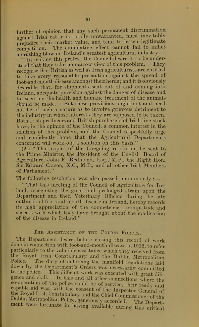 further of opinion that any such permanent discrimination against Irish cattle is totally unwarranted, must inevitably prejudice their market value, and tend to lessen legitimate competition. The cumulative effect cannot fail to inflict a crushing blow on Ireland’s greatest agricultural industry. “ In making this protest the Council desire it to be under- stood that they take no narrow view of this problem. They recognise that British as well as Irish agriculturists are entitled to take every reasonable precaution against the spread of foot-and-mouth disease amongst their herds; and it is obviously desirable that, for shipments sent out of and coming into Ireland, adequate provision against the danger of disease and for securing the health and humane treatment of the animals should be made. But these provisions ought not and need not be of such a nature as to involve grievous detriment to the industry in whose interests they are supposed to be taken. Both Irish producers and British purchasers of Irish live-stock have, in the opinion of the Council, a common interest in the solution of this problem, and the Council respeetfully urge and confidently hope that the Agricultural Departments concerned will work out a solution on this basis.” (2.) “ That copies of the foregoing resolution be sent to the Prime Minister, the President of the English Board of Agriculture, John E. Redmond, Esq., M.P., the Right Hon. Sir Edward Carson, K.C., M.P., and all other Irish Members of Parliament.” The following resolution was also passed unanimously :— “ That this meeting of the Council of Agriculture for Ire- land, recognising the great and prolonged strain upon the Department and their Veterinary Officers during the late outbreak of foot-and-mouth disease in Ireland, hereby records its high appreciation of the competence, promptitude and success with which they have brought about the eradication of the disease in Ireland.” The Assistance of the Police Forces. The Department desire, before closing this record of work done in connection with foot-and-mouth disease in 1912, to refer particularly to the valuable assistance which they received from the Royal Irish Constabulary and the Dublin Metropolitan Police. The duty of enforcing the manifold regulations laid down by the Department’s Orders was necessarily committed to the police. This difficult work was executed with great dili- gence and skill. In this and all other connections where the co-operation of the police could be of service, their ready and capable aid was with the consent ot the Inspector General of the Royal Irish Constabulary and the Chief Commissioner of the Dublin Metropolitan Police, generously accorded. The Demrt ment were fortunate in having available during this cS