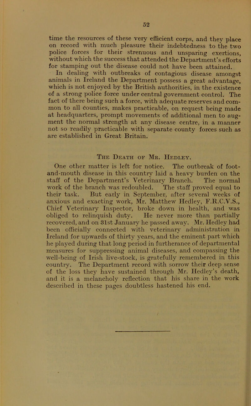 time the resources of these very efficient corps, and they place on record with much pleasure their indebtedness to the two police forces for their strenuous and unsparing exertions, without which the success that attended the Department’s efforts for stamping out the disease could not have been attained. In dealing with outbreaks of contagious disease amongst animals in Ireland the Department possess a great advantage, which is not enjoyed by the British authorities, in the existence of a strong police force under central government control. The fact of there being such a force, with adequate reserves and com- mon to all counties, makes practicable, on request being made at headquarters, prompt movements of additional men to aug- ment the normal strength at any disease centre, in a manner not so readily practicable with separate county forces such as are established in Great Britain. The Death of Mr. Hedley. One other matter is left for notice. The outbreak of foot- and-mouth disease in this country laid a heavy burden on the staff of the Department’s Veterinary Branch. The normal work of the branch was redoubled. The staff proved equal to their task. But early in September, after several weeks of anxious and exacting work, Mr. Matthew Hedley, F.R.C.V.S., Chief Veterinary Inspector, broke down in health, and was obliged to relinquish duty. He never more than partially recovered, and on 31st January he passed away. Mr. Hedley had been officially connected with veterinary administration in Ireland for upwards of thirty years, and the eminent part which he played during that long period in furtherance of departmental measures for suppressing animal diseases, and compassing the well-being of Irish live-stock, is gratefully remembered in this country. The Department record with sorrow their deep sense of the loss they have sustained through Mr. Hedley’s death, and it is a melancholy reflection that his share in the work described in these pages doubtless hastened his end.
