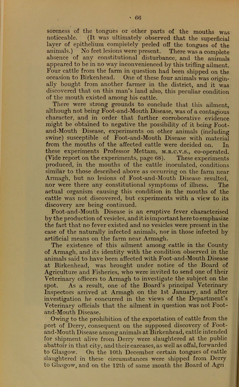 soreness of the tongues or other parts of the mouths was noticeable. (It was ultimately observed that the superficial layer of epithelium completely peeled off the tongues of the animals.) No feet lesions were present. There was a complete absence of any constitutional disturbance, and the animals appeared to be in no way inconvenienced by this trifling ailment. Four cattle from the farm in question had been shipped on the occasion to Birkenhead. One of these four animals was origin- ally bought from another farmer in the district, and it was discovered that on this man’s land also, this peculiar condition of the mouth existed among his cattle. There were strong grounds to conclude that this ailment, although not being Foot-and-Mouth Disease, was of a contagious character, and in order that further corroborative evidence might be obtained to negative the possibility of it being Foot- and-Mouth Disease, experiments on other animals (including swine) susceptible of Foot-and-Mouth Disease with material from the mouths of the affected cattle were decided on. In these experiments Professor Mettam, m.r.c.v.s., co-operated. (Vide report on the experiments, page 68). These experiments produced, in the mouths of the cattle inoculated, conditions similar to those described above as occurring on the farm near Armagh, but no lesions of Foot-and-Mouth Disease resulted, nor were there any constitutional symptoms of illness. The actual organism causing this condition in the mouths of the cattle was not discovered, but experiments with a view to its discovery are being continued. Foot-and-Mouth Disease is an eruptive fever characterised by the production of vesicles, and it is important here to emphasize the fact that no fever existed and no vesicles were present in the case of the naturally infected animals, nor in those infected by artificial means on the farm near Armagh. The existence of this ailment among cattle in the County of Armagh, and its identity with the condition observed in the animals said to have been affected with Foot-and-Mouth Disease at Birkenhead, was brought under notice of the Board of Agriculture and Fisheries, who were invited to send one of their Veterinary officers to Armagh to investigate the subject on the spot. As a result, one of the Board’s principal Veterinary Inspectors arrived at Armagh on the 1st January, and after investigation he concurred in the views of the Department’s Veterinary officials that the ailment in question was not Foot- and-Mouth Disease. Owing to the prohibition of the exportation of cattle from the port of Derry, consequent on the supposed discovery of Foot- and-Mouth Disease among animals at Birkenhead, cattle intended for shipment alive from Derry were slaughtered at the public abattoir in that city, and their carcases, as well as offal, forwarded to Glasgow. On the 10th December certain tongues of cattle slaughtered in these circumstances were shipped from Derry to Glasgow, and on the 12th of same month the Board of Agri