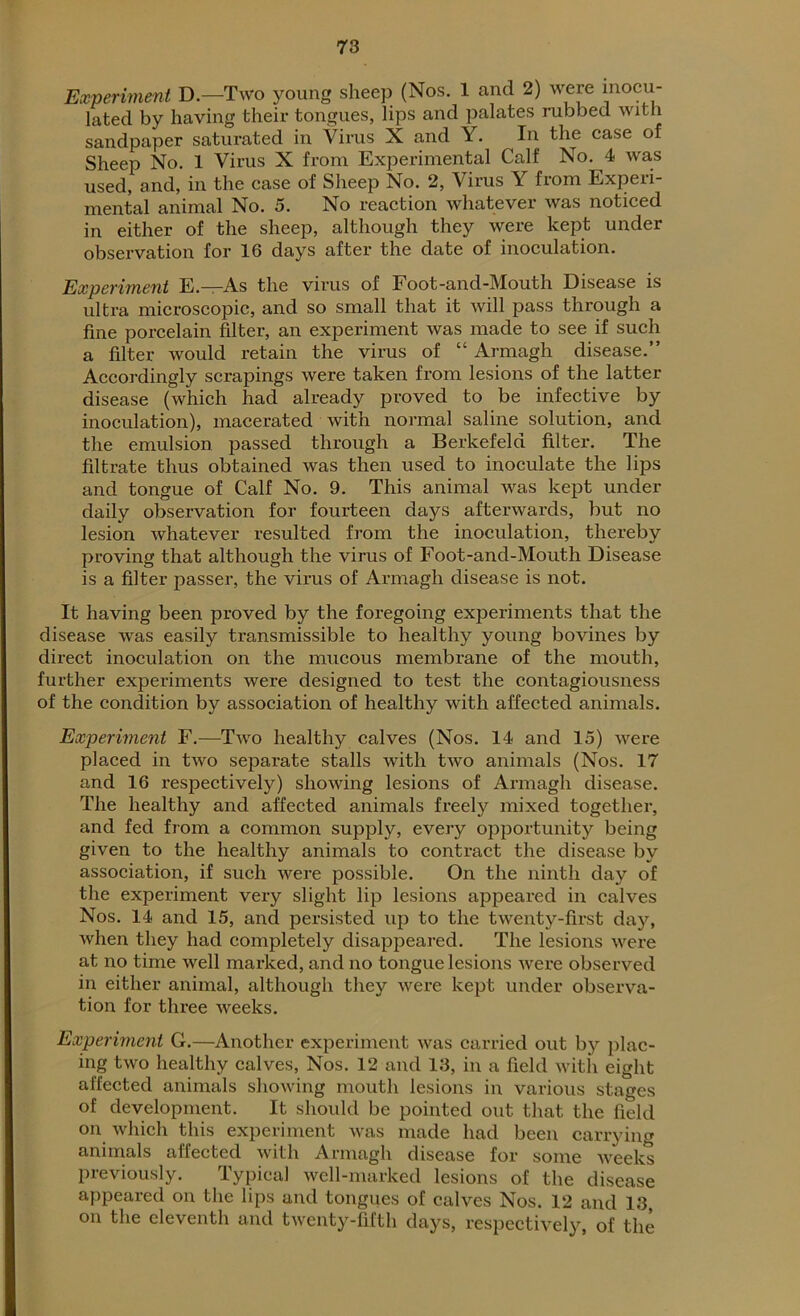Experiment D.—Two young sheep (Nos. 1 and 2) were inocu- lated by having their tongues, lips and palates rubbed with sandpaper saturated in Virus X and Y. In the case of Sheep No. 1 Virus X from Experimental Calf No. 4 was used, and, in the case of Sheep No. 2, Virus Y from Experi- mental animal No. 5. No reaction whatever was noticed in either of the sheep, although they were kept under observation for 16 days after the date of inoculation. Experiment E.—r-As the virus of Foot-and-Mouth Disease is ultra microscopic, and so small that it will pass through a fine porcelain filter, an experiment was made to see if such a filter would retain the virus of “ Armagh disease.” Accordingly scrapings were taken from lesions of the latter disease (which had already proved to be infective by inoculation), macerated with normal saline solution, and the emulsion passed through a Berkefeld filter. The filtrate thus obtained was then used to inoculate the lips and tongue of Calf No. 9. This animal was kept under daily observation for fourteen days afterwards, but no lesion whatever resulted from the inoculation, thereby proving that although the virus of Foot-and-Mouth Disease is a filter passer, the virus of Armagh disease is not. It having been proved by the foregoing experiments that the disease wras easily transmissible to healthy young bovines by direct inoculation on the mucous membrane of the mouth, further experiments were designed to test the contagiousness of the condition by association of healthy with affected animals. Experiment F.—Two healthy calves (Nos. 14 and 15) were placed in two separate stalls with two animals (Nos. 17 and 16 respectively) showing lesions of Armagh disease. The healthy and affected animals freely mixed together, and fed from a common supply, every opportunity being given to the healthy animals to contract the disease by association, if such were possible. On the ninth day of the experiment very slight lip lesions appeared in calves Nos. 14 and 15, and persisted up to the twenty-first day, when they had completely disappeared. The lesions were at no time well marked, and no tongue lesions were observed in either animal, although they were kept under observa- tion for three weeks. Experiment G.—Another experiment was carried out by plac- ing two healthy calves, Nos. 12 and 13, in a field with eight affected animals showing mouth lesions in various stages of development. It should be pointed out that the field on which this experiment was made had been carrying animals affected with Armagh disease for some weeks previously. Typical well-marked lesions of the disease appeared on the lips and tongues of calves Nos. 12 and 13 on the eleventh and twenty-fifth days, respectively, of the