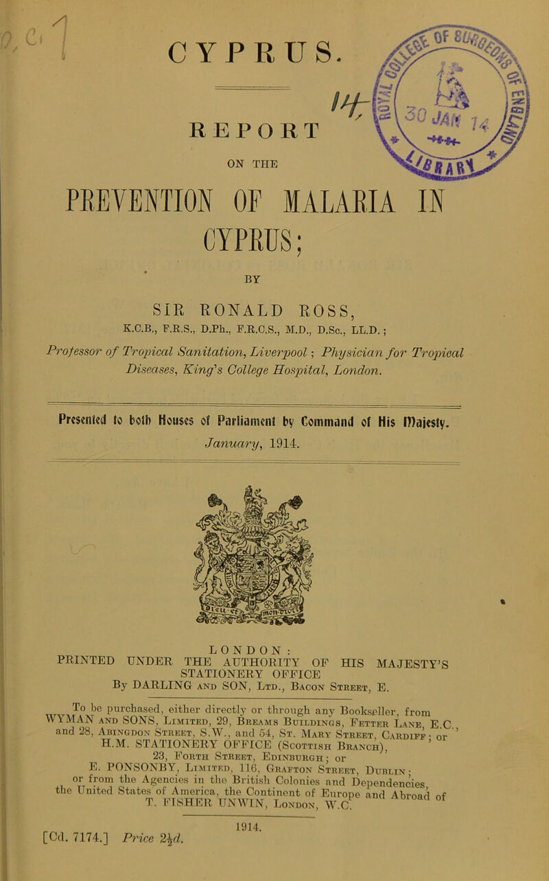 CYPRUS PREVENTION OF MALARIA IN CYPRUS; BY SIR RONALD ROSS, K.C.B., F.R.S., D.Ph., F.R.C.S., M.D., D.Sc., LL.D. ; Professor of Tropical Sanitation, Liverpool; Physician for Tropical Diseases, King's College Hospital, London. Presented to bolh Houses of Parliament by Command of His IDajesty. January, 1914. LONDON: PRINTED UNDER THE AUTHORITY OF HIS MAJESTY’S STATIONERY OFFICE By DARLING and SON, Ltd., Bacon Stbeet, E. To ke purchased, either directly or through any Bookseller, from WYMAN and SONS, Limited, 29, Breams Buildings, Fetter Lane E C and 28, Abingdon Street, S.W., and 54, St. Mary Street. Cardiff - or ’ H.M. STATIONERY OFFICE (Scottish Branch), 23, Forth Street, Edinburgh ; or E. PONSONBY, Limited, 116, Grafton Street, Dublin- or from the Agencies in the British Colonies and Dependencies the United States of America, the Continent of Europe and Ahrmd rvf T. FISHER UNWIN, London, W.C. [Cd. 7174.] Price 2\d. 1914.