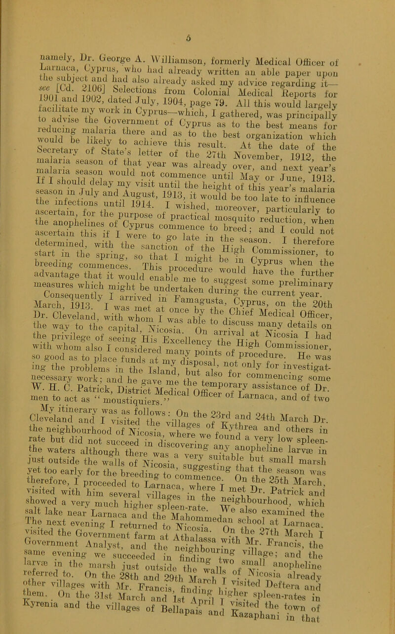 namely, l)r. George A. Williamson, formerly Medical Officer of JUirnaoa, Cyprus, who had already written an able paper upon see rrdJet?infif all'«^dy asked my advice regarding it— I dni td'i lono Selections from Colonial Medical Reports for iJ 2, dtted nUly’ 1904’ P^'e 79- AU this would largely to advise m Cypi'ua~™hlch> 1 gathered, was principally J-edudno TmeUt ?f Gyprus as t0 tlie best means for w«ald k t kl'i UU .t0 tJie best organization which Secretary of re*ult' At the date of the oecretaiy ot States letter of the 27th November 1912 tbe i?=it; determined, with the sanction of the HioTr011' 1 tterefore start in the sprino- «n tinnf t • ,, , ^ 1°b Commissioner, to Cleveland, wi™wh<^ M^dffiafoffice^ the way to the capital Ninnvio n discuss many details on «» Privilege of Excelled 7^-^ 1 bad with whom also I considerpd cy the High Commissioner, “ Z°?d ~ to pl4C0CddseafH!™ mg the problems in the Island W?Pt ly for investigat- necessary work; and hf-ave me the f! ° ' C°™6ncin* «ome w. H. C. Patrick, Dirtrict Medical^ Offi™POfT aSslstancf> of Dr. meu to act as “ moustiquiers.” * ° Larnaca, and of two ChSndTntfr^Tted'lrklW1* ?e IT'1 24th March Dr. the neighbourhood of Nicosia wWe°VKy^lrea and others in rate but did not succeed in diZn f°imd a vei7 low spleen- the waters although there was a^erv^sfh ,^n0fb,eline la™ in just outside the walls of Ninno' '  tntable but small marsh yet too early for The bic£ S TOgge8tm* ?at the season was therefore, I proceeded to T 8 COmi^eilce- On the 25th March visited with viC^ £ the 1 showed a very much higher spWratf mS°'Illl00f which »a t lake near Larnaca and the Mahommedrathe the nest evening I returned +n Ar;J - A school at Larnaca. visited the Government farm at AfWl 0a tbe 27tb March I Government Analyst and the Ifcr™*11 ^ Flacis' the same evening we succeeded in findin™ twf v,llafei and the Iarvm in the marsh just outside the wo / w® 1 ?“°PMine referred to. On the 28th and 29th Morel, T nT a)ready other villages with Mr Francis /■ T ted defter a and tern. On the 31st March ™d Tsf fc & yrema and the villages of Bellapais and Eaz^hlni ‘Ttha