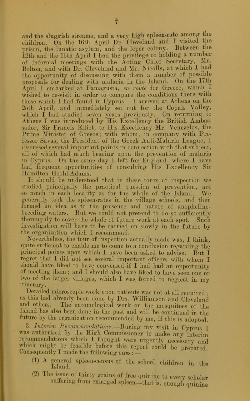 anti the sluggish, streams, and a very high spleen-rate among the children. On the 16th April llr. Cleveland and I visited the prison, the lunatic asylum, and the leper colony. Between the 12th and the 16th April I had the privilege of holding a number of informal meetings with the Acting Chief Secretary, Mr. Bolton, and with Dr. Cleveland and Mr. Nicolls, at which I had the opportunity of discussing with them a number of possible proposals for dealing with malaria in the Island. On the 17th April I embarked at Famagusta, en route for Greece, which I wished to re-visit in order to compare the conditions there with those which I had found in Cyprus. I arrived at Athens on the 25th April, and immediately set out for the Copais Valley, which I had studied seven years previously. On returning to Athens I was introduced by His Excellency the British Ambas- sador, Sir Francis Elliot, to His Excellency Mr. Venezelos, the Prime Minister of Greece; with whom, in company with Pro- fessor Savas, the President of the Greek Anti-Malaria League, I discussed several important points in connection with that subject, all of which had much bearing upon the prevention of malaria in Cyprus. On the same day I left for England, where I have had frequent opportunities of consulting His Excellency Sir Hamilton Goold-Adams. It should be understood that in these tours of inspection we studied principally the practical question of prevention, not so much in each locality as for the whole of the Island. We generally took the spleen-rates in the village schools, and then formed an idea as to the presence and nature of anopheline- breeding waters. But we could not pretend to do so sufficiently thoroughly to cover the whole of future work at each spot. Such investigation will have to be carried on slowly in the future by the organization which I recommend. Nevertheless, the tour of inspection actually made was, I think, quite sufficient to enable me to come to a conclusion regarding the principal points upon which I have been asked to advise. But I regret that I did not see several important officers with whom I should have liked to have conversed if I had had an opportunity of meeting them; and I should also have liked to have seen one or two of the larger villages, which I was forced to neglect in my itinerary. Detailed microscopic work upon patients was not at all required ; as this had already been done by Drs. Williamson and Cleveland and others. The entomological work on the mosquitoes of the Island has also been done in the past and will be continued in the future by the organization recommended by me, if this is adopted. 3. Interim Recommendations.—During my visit in Cyprus I was authorised by the High Commissioner to make any interim recommendations which I thought were urgently necessary and which might be feasible before this report could be prepared Consequently I made the following ones : — (1) A general spleen-census of the school children in the Island. (2) The issue of thirty grains of free quinine to every scholar suffering from enlarged spleen—that is, enough quinine