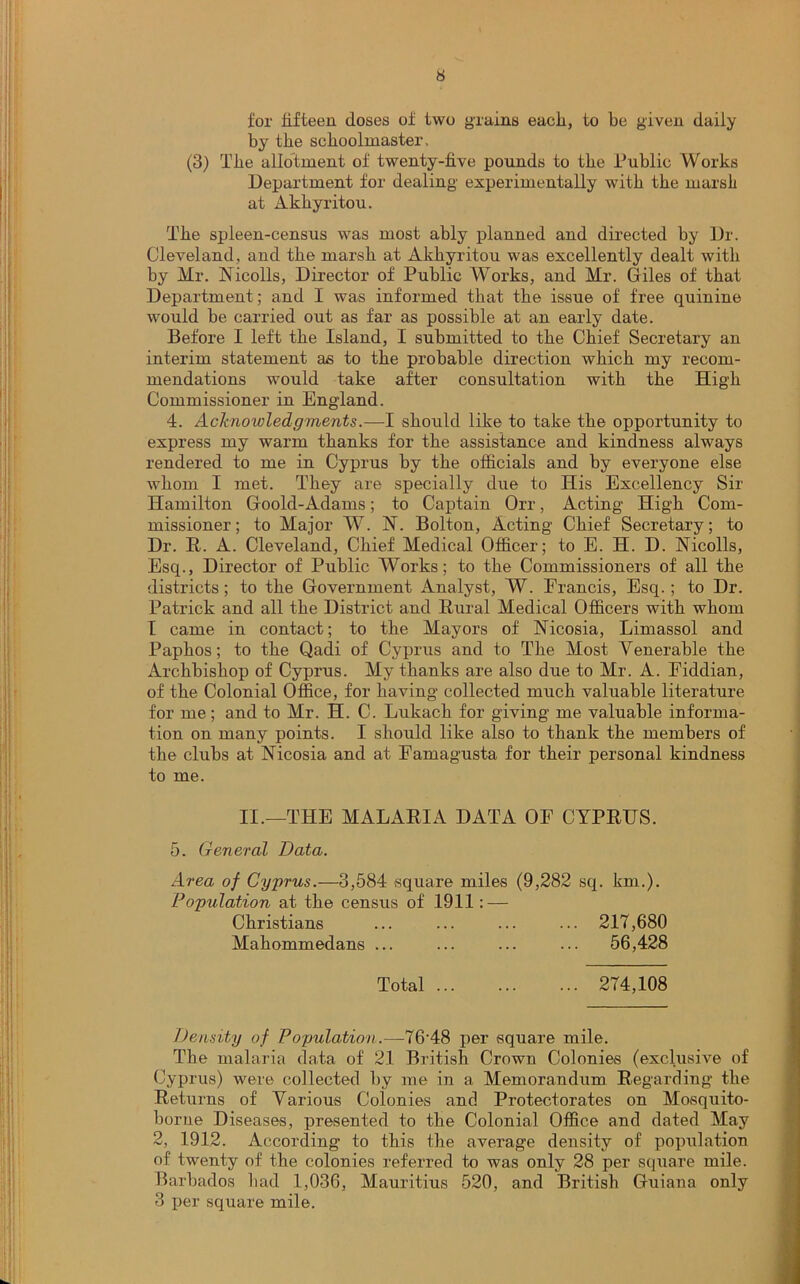 for fifteen doses of two grains each., to be given daily by the schoolmaster. (3) The allotment of twenty-five pounds to tbe Public Works Department for dealing experimentally with tbe marsh at Akhyritou. The spleen-census was most ably planned and directed by Dr. Cleveland, and the marsh at Akhyritou was excellently dealt with by Mr. Nicolls, Director of Public Works, and Mr. Giles of that Department; and I was informed that the issue of free quinine would he carried out as far as possible at an early date. Before I left the Island, I submitted to the Chief Secretary an interim statement as to the probable direction which my recom- mendations would take after consultation with the High Commissioner in England. 4. Acknowledgments.—I should like to take the opportunity to express my warm thanks for the assistance and kindness always rendered to me in Cyprus by the officials and by everyone else whom I met. They are specially due to Ilis Excellency Sir Hamilton Goold-Adams; to Captain Orr, Acting High Com- missioner; to Major W. N. Bolton, Acting Chief Secretary; to Dr. R. A. Cleveland, Chief Medical Officer; to E. H. D. Nicolls, Esq., Director of Public Works; to the Commissioners of all the districts; to the Government Analyst, W. Francis, Esq.; to Dr. Patrick and all the District and Rural Medical Officers with whom I came in contact; to the Mayors of Nicosia, Limassol and Paphos; to the Qadi of Cyprus and to The Most Venerable the Archbishop of Cyprus. My thanks are also due to Mr. A. Eiddian, of the Colonial Office, for having collected much valuable literature for me; and to Mr. H. C. Lukach for giving me valuable informa- tion on many points. I shoiild like also to thank the members of the clubs at Nicosia and at Famagusta for their personal kindness to me. II.—THE MALARIA DATA OF CYPRUS. 5. General Data. Area of Cyprus.—3,584 square miles (9,282 sq. km.). Population at the census of 1911: — Christians ... ... ... ... 217,680 Mahommedans ... ... ... ... 56,428 Total 274,108 Density of Population.—76’48 per square mile. The malaria data of 21 British Crown Colonies (exclusive of Cyprus) were collected by me in a Memorandum Regarding the Returns of Various Colonies anc! Protectorates on Mosquito- borue Diseases, presented to the Colonial Office and dated May 2, 1912. According to this the average density of population of twenty of the colonies referred to was only 28 per square mile. Barbados had 1,036, Mauritius 520, and British Guiana only 3 per square mile.