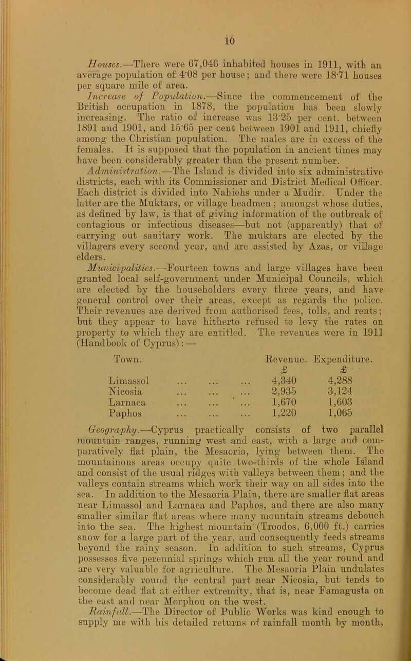 Houses.—There were 67,04G inhabited houses in 1911, with an average population of 4'08 per house; and there were 18-71 houses per square mile of area. Increase of Population.—Since the commencement of the British occupation in 1878, the population has been slowly increasing. The ratio of increase was 13'25 per cent, between 1891 and 1901, and 15'65 per cent between 1901 and 1911, chiefly among the Christian population. The males are in excess of the females. It is supposed that the population in ancient times may have been considerably greater than the present number. Administration.—The Island is divided into six administrative districts, each with its Commissioner and District Medical Officer. Each district is divided into Nahiehs under a Mudir. Under the latter are the Muhtars, or village headmen ; amongst whose duties, as defined by law, is that of giving information of the outbreak of contagious or infectious diseases—but not (apparently) that of carrying out sanitary work. The muktars are elected by the villagers every second year, and are assisted by Azas, or village elders. Municipalities.—Fourteen towns and large villages have been granted local self-government under Municipal Councils, which are elected by the householders every three years, and have general control over their areas, except as regards the police. Their revenues are derived from authorised fees, tolls, and rents; but they appear to have hitherto refused to levy the rates on property to which they are entitled. The revenues were in 1911 (Handbook of Cyprus): — Town. He venue. Expendit £ £ Limassol 4,340 4,288 Nicosia 2,935 3,124 Larnaca ... ' ... 1,670 1,603 Paphos 1,220 1,065 Geography.—Cyprus practically consists of two parallel mountain ranges, running west and east, with a large and com- paratively flat plain, the Mesaoria, lying between them. The mountainous areas occupy quite two-thirds of the whole Island and consist of the usual ridges with valleys between them; and the valleys contain streams which work their way on all sides into the sea. In addition to the Mesaoria Plain, there are smaller flat areas near Limassol and Larnaca and Paphos, and there are also many smaller similar flat areas where many mountain streams debouch into the sea. The highest mountain'(Troodos, 6,000 ft.) carries snow for a large part of the year, and consequently feeds streams beyond the rainy season. In addition to such streams, Cyprus possesses five perennial springs which run all the year round and are very valuable for agriculture. The Mesaoria Plain undulates considerably round the central part near Nicosia, but tends to become dead flat at either extremity, that is, near Famagusta on the east and near Morphou on the west. Rainfall.—The Director of Public Works was kind enough to supply me with bis detailed returns of rainfall month by month,