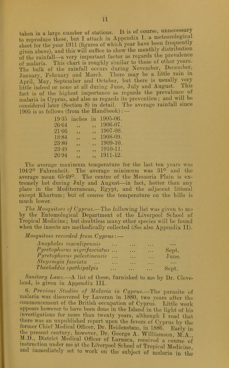 taken in a large number of stations. It is of course, unnecessary to reproduce these, but I attach in Appendix I. a meteorological sheet for the year 1911 (figures of which year have been frequent y <nven above), and this will suffice to show the monthly distribution of the rainfall—a very important factor as regards the prevalence of malaria. This chart is roughly similar to those of other years. The bulk of the rainfall occurs during November, December, January, February and March. There may be a little rain in April, May, September and October, but there is usually very little indeed or none at all during June, July and August. This fact is of the highest importance as regards the prevalence of malaria in Cyprus, and also as regards its prevention; and will be considered later (Section 8) in detail. The average rainfall since 1905 is as follows (from the Handbook): — 19-35 inches in 1905-06. 26-64 „ ,, 1906-07. 21-66 „ „ 1907-08. 18-84 „ „ 1908-09. 23-80 ,, • „ 1909-10. 23-49 ,, ,, 1910-11. 26-94 „ „ 1911-12. The average maximum temperature for the last ten years was 104-2° Fahrenheit. The average minimum was 31° and the average mean 65’49°. The centre of the Mesaoria Plain is ex- tremely hot during July and August—in fact, hotter than any place in the Mediterranean, Egypt, and the adjacent littoral except Khartum; but of course the temperature on the hills is much lower. The Mosquitoes of Cyprus.—The following list was given to me by the Entomological Department of the Liverpool School of Tropical Medicine; but doubtless many other species will be found when the insects are methodically collected (iSee also Appendix II). Mosquitoes recorded from Cyprus : — Anopheles maculipennis ... ... ... — Pyretophorus nigrifa-sciatus ... ... ... Sept. Pyretophorus palestinensis ... ... ... June. Steyomyia fasciata ... ... ... ... — Theobaldia spathipalpis ... ... ... Sept. Sanitary Laxos.—A list of these, furnished to me by Dr. Cleve- land, is given in Appendix III. 6. Previous Studies of Malaria in Cyprus.—The parasite of malaria was discovered by Laveran in 1880, two years after the commencement of the British occupation of Cyprus. Little work appears however to have been done in the Island in the light of his investigations for more than twenty years, although I read that there was an unpublished report upon the fevers of Cyprus by the former Chief Medical Officer, Dr. Heidenstam, in 1886. Early in the present century however, Dr. George A. Williamson, M.A., M.D., District Medical Officer of Larnaca, received a course of instruction under me at the Liverpool School of Tropical Medicine and immediately set to work on the subject of malaria in the