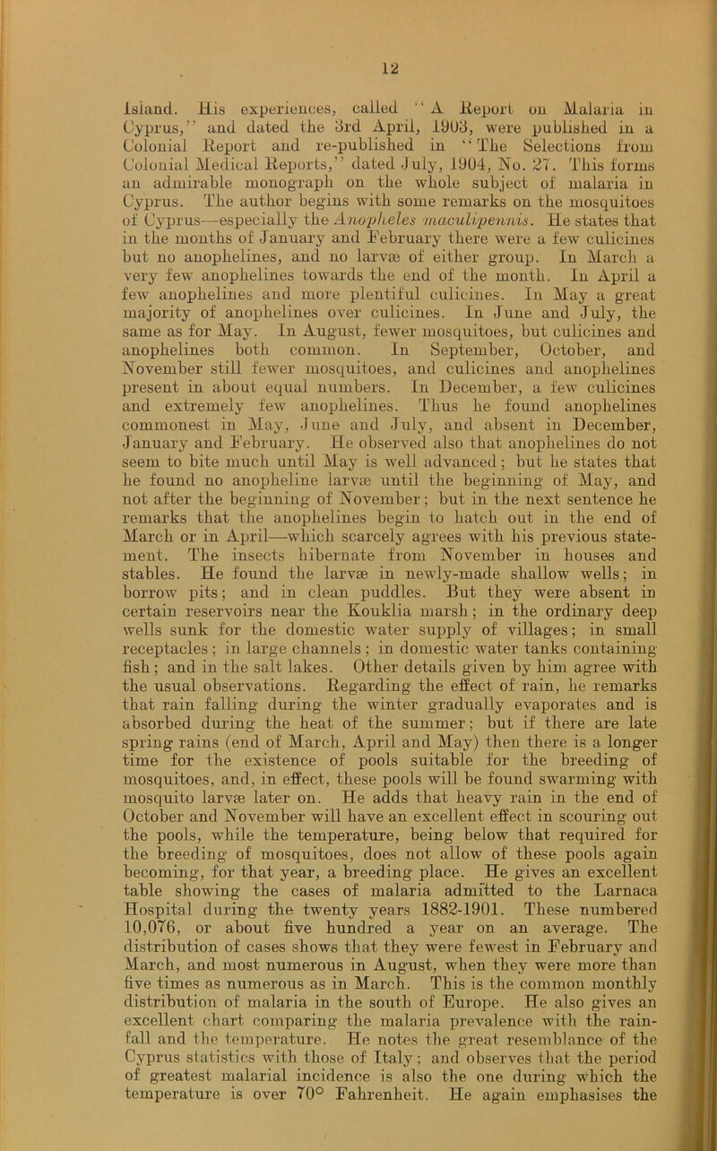 island. Jiis experiences, called “ A Report on Malaria in Cyprus,” and dated the 3rd April, 19U3, were published in a Colonial Report and re-published in “The Selections from Colonial Medical Reports,” dated July, 1904, No. 27. This forms an admirable monograph on the whole subject of malaria in Cyprus. The author begins with some remarks on the mosquitoes of Cyprus—especially the Anopheles maculipennis. He states that in the months of January and February there were a few culicines but no anophelines, and no larvae of either group. In March a very few anophelines towards the end of the month. In April a few anophelines and more plentiful culicines. In May a great majority of anophelines over culicines. In June and July, the same as for May. In August, fewer mosquitoes, but culicines and anophelines both common. In September, October, and November still fewer mosquitoes, and culicines and anophelines present in about equal numbers. In December, a few culicines and extremely few anophelines. Thus he found anophelines commonest in May, June and July, and absent in December, January and February. He observed also that anophelines do not seem to bite much until May is well advanced; but he states that he found no anopheline larvae until the beginning of May, and not after the beginning of November; but in the next sentence he remarks that the anophelines begin to hatch out in the end of March or in April—-which scarcely agrees with his previous state- ment. The insects hibernate from November in houses and stables. He found the larvae in newly-made shallow wells; in borrow pits; and in clean puddles. But they were absent in certain reservoirs near the Kouklia marsh; in the ordinary deep wells sunk for the domestic water supply of villages; in small receptacles ; in large channels ; in domestic water tanks containing fish; and in the salt lakes. Other details given by him agree with the usual observations. Regarding the effect of rain, he remarks that rain falling during the winter gradually evaporates and is absorbed during the heat of the summer; but if there are late spring rains (end of March, April and May) then there is a longer time for the existence of pools suitable for the breeding of mosquitoes, and, in effect, these pools will be found swarming with mosquito larvte later on. He adds that heavy rain in the end of October and November will have an excellent effect in scouring out the pools, while the temperature, being below that required for the breeding of mosquitoes, does not allow of these pools again becoming, for that year, a breeding place. He gives an excellent table showing the cases of malaria admitted to the Larnaca Hospital during the twenty years 1882-1901. These numbered 10,076, or about five hundred a year on an average. The distribution of cases shows that they were fewest in February and March, and most numerous in August, when they were more than five times as numerous as in March. This is the common monthly distribution of malaria in the south of Europe. He also gives an excellent chart comparing the malaria prevalence with the rain- fall and the temperature. He notes the great resemblance of the Cyprus statistics with those of Italy; and observes that the period of greatest malarial incidence is also the one during which the temperature is over 70° Fahrenheit. He again emphasises the