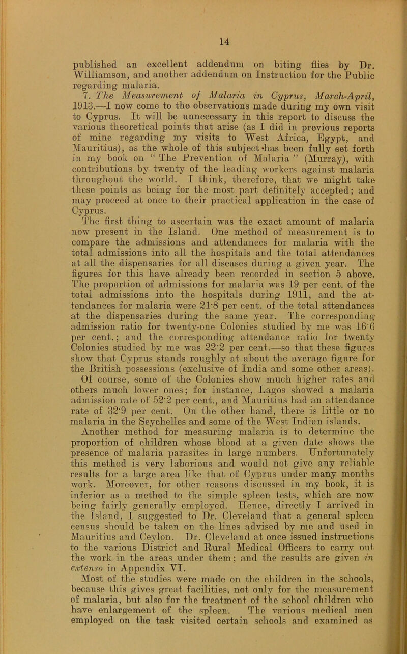 published an excellent addendum on biting flies by Dr. Williamson, and another addendum on Instruction for the Public regarding malaria. 7. The Measurement of Malaria in Cyprus, March-April, 1913.—I now come to the observations made during my own visit to Cyprus. It will be unnecessary in this report to discuss the various theoretical points that arise (as I did in previous reports of miue regarding my visits to West Africa, Egypt, and Mauritius), as the whole of this subject *has been fully 6et forth in my book on “ The Prevention of Malaria ” (Murray), with contributions by twenty of the leading workers against malaria throughout the world. I think, therefore, that we might take these points as being for the most part definitely accepted; and may proceed at once to their practical application in the case of Cyprus. The first thing to ascertain was the exact amount of malaria now present in the Island. One method of measurement is to compare the admissions and attendances for malaria with the total admissions into all the hospitals and the total attendances at all the dispensaries for all diseases during a given year. The. figures for this have already been recorded in section 5 above. The proportion of admissions for malaria was 19 per cent, of the total admissions into the hospitals during 1911, and the at- tendances for malaria were 21-8 per cent, of the total attendances at the dispensaries during the same year. The corresponding admission ratio for twenty-one Colonies studied by me was 16’fi per cent.; and the corresponding attendance ratio for twenty Colonies studied by me was 22’2 per cent.—so that these figures show that Cyprus stands roughly at about the average figure for the British possessions (exclusive of India and some other areas). Of course, some of the Colonies show much higher rates and others much lower ones; for instance, Lagos showed a malaria admission rate of 52‘2 per cent., and Mauritius had an attendance rate of 32'9 per cent. On the other hand, there is little or no malaria in the Seychelles and some of the We.st Indian islands. Another method for measuring malaria is to determine the proportion of children whose blood at a given date shows the presence of malaria parasites in large numbers. Unfortunately this method is very laborious and would not give any reliable results for a large area like that of Cyprus under many months work. Moreover, for other reasons discussed in my book, it is inferior as a method to the simple spleen tests, which are now being fairly generally employed. Hence, directly I arrived in the Island, I suggested to Dr. Cleveland that a general spleen census should be taken on the lines advised by me and used in Mauritius and Ceylon. Dr. Cleveland at once issued instructions to the various District and Rural Medical Officers to carry out the work in the areas under them; and the results are given in extenso in Appendix VI. Most of the studies were made on the children in the schools, because this gives great facilities, not only for the measurement of malaria, but also for the treatment of the school children who have enlargement of the spleen. The various medical men employed on the task visited certain schools and examined as