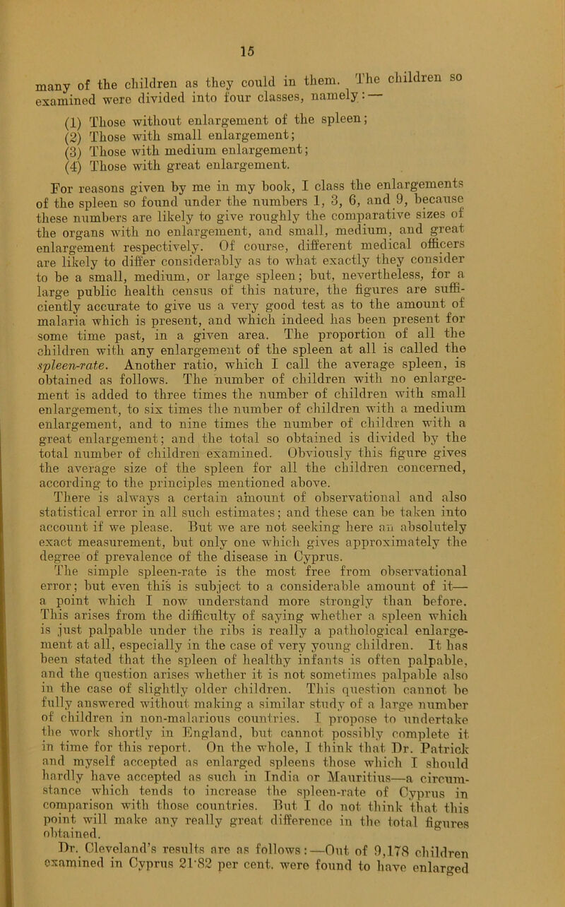 many of the children as they could in them. rlhe children so examined were divided into four classes, namely: (1) Those without enlargement of the spleen; (2) Those with small enlargement; (3) Those with medium enlargement; (4) Those with great enlargement. For reasons given by me in my book, I class the enlargements of the spleen so found under the numbers 1, 3, 6, and 9, because these numbers are likely to give roughly the comparative sizes of the organs with no enlargement, and small, medium, and great enlargement respectively. Of course, different medical officers are likely to differ considerably as to what exactly they consider to be a small, medium, or large spleen; but, nevertheless, for a large public health census of this nature, the figures are suffi- ciently accurate to give us a very good test as to the amount of malaria which is present, and which indeed has been present for some time past, in a given area. The proportion of all the children with any enlargement of the spleen at all is called the spleen-rate. Another ratio, which I call the average spleen, is obtained as follows. The number of children with no enlarge- ment is added to three times the number of children with small enlargement, to six times the number of children with a medium enlargement, and to nine times the number of children with a great enlargement; and the total so obtained is divided by the total number of children examined. Obviously this figmre gives the average size of the spleen for all the children concerned, according to the principles mentioned above. There is always a certain amount of observational and also statistical error in all such estimates; and these can be taken into account if we please. But we are not seeking here an absolutely exact measurement, but only one which gives approximately the degree of prevalence of the disease in Cyprus. The simple spleen-rate is the most free from observational error; but even this is subject to a considerable amount of it— a point which I now understand more strongly than before. This arises from the difficulty of saying whether a spleen which is just palpable under the ribs is really a pathological enlarge- ment at all, especially in the case of very young children. It has been stated that the spleen of healthy infants is often palpable, and the question arises whether it is not sometimes palpable also in the case of slightly older children. This question cannot be fully answered without making a similar study of a large number of children in non-malarious countries. I propose to undertake the work shortly in England, but cannot possibly complete, it in time for this report. On the whole, I think that Dr. Patrick and myself accepted as enlarged spleens those which I should hardly have accepted as such in India or Mauritius—a circum- stance which tends to increase the spleen-rate of Cyprus in comparison with those countries. But I do not think that this point will make any really great difference in the total figures obtained. Dr. Cleveland’s results are as follows:—Out of 9,178 children examined in Cyprus 2T82 per cent, were found to have enlarged