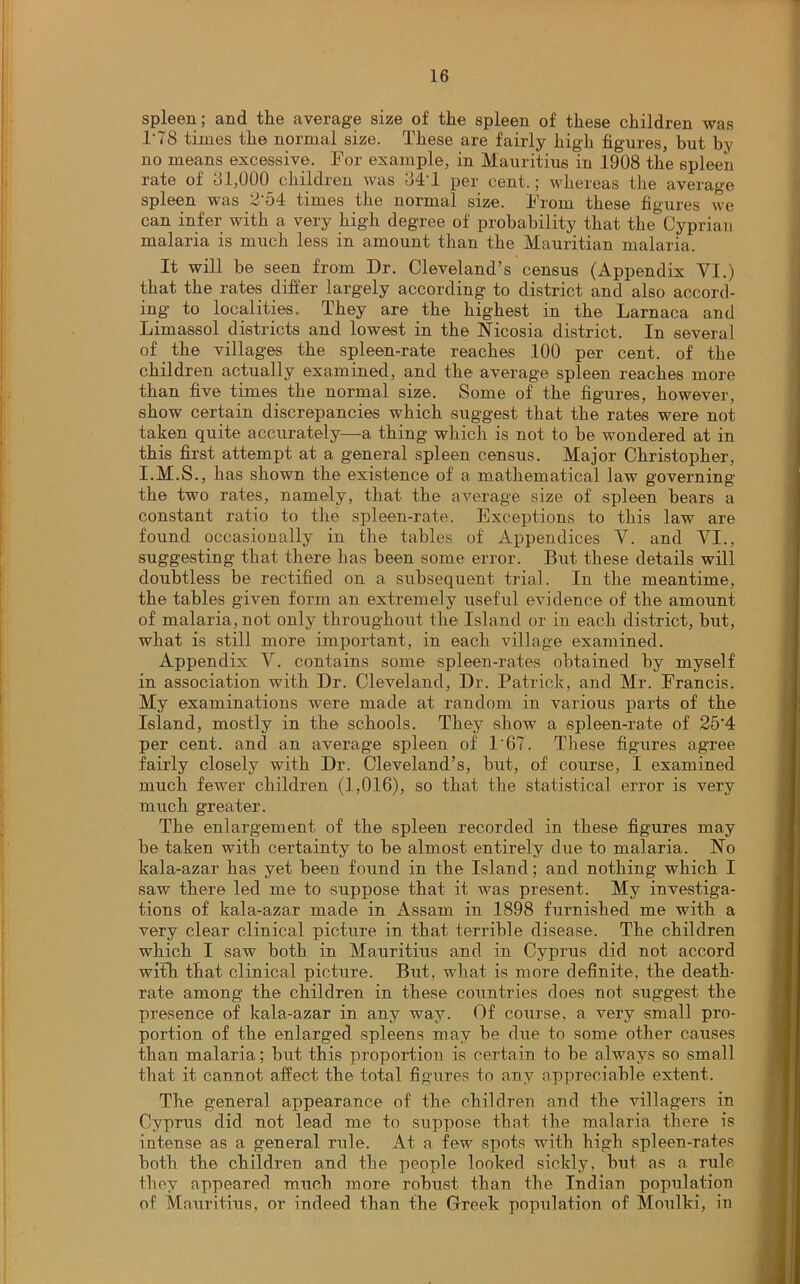 spleen; and the average size of the spleen of these children was 1'78 times the normal size. These are fairly high figures, but by no means excessive. For example, in Mauritius in 1908 the spleen rate of 31,000 children was 34T per cent.; whereas the average spleen was 2‘54 times the normal size. From these figures we can infer with a very high degree of probability that the Cyprian malaria is much less in amount than the Mauritian malaria. It will be seen from Dr. Cleveland’s census (Appendix VI.) that the rates differ largely according to district and also accord- ing to localities. They are the highest in the Larnaca and Limassol districts and lowest in the Nicosia district. In several of the villages the spleen-rate reaches 100 per cent, of the children actually examined, and the average spleen reaches more than five times the normal size. Some of the figures, however, show certain discrepancies which suggest that the rates were not taken quite accurately—a thing which is not to be wondered at in this first attempt at a general spleen census. Major Christopher, I.M.S., has shown the existence of a mathematical law governing the two rates, namely, that the average size of' spleen bears a constant ratio to the spleen-rate. Exceptions to this law are found occasionally in the tables of Appendices Y. and VI., suggesting that there has been some error. But these details will doubtless be rectified on a subsequent trial. In the meantime, the tables given form an extremely useful evidence of the amount of malaria, not only throughout the Island or in each district, but, what is still more important, in each village examined. Appendix Y. contains some spleen-rates obtained by myself in association with Dr. Cleveland, Dr. Patrick, and Mr. Francis. My examinations were made at random in various parts of the Island, mostly in the schools. They show a spleen-rate of 25'4 per cent, and an average spleen of 1'67. These figures agree fairly closely with Dr. Cleveland’s, but, of course, I examined much fewer children (1,016), so that the statistical error is very much greater. The enlargement of the spleen recorded in these figures may be taken with certainty to be almost entirely due to malaria. No kala-azar has yet been found in the Island; and nothing which I saw there led me to suppose that it was present. My investiga- tions of kala-azar made in Assam in 1898 furnished me with a very clear clinical picture in that terrible disease. The children which I saw both in Mauritius and in Cyprus did not accord with that clinical picture. But, what is more definite, the death- rate among the children in these countries does not suggest the presence of kala-azar in any way. Of course, a very small pro- portion of the enlarged spleens may be due to some other causes than malaria; but this proportion is certain to be always so small that it cannot affect the total figures to any appreciable extent. The general appearance of the children and the villagers in Cyprus did not lead me to suppose that the malaria there is intense as a general rule. At a few spots with high spleen-rates both the children and the people looked sickly, but as a rule they appeared much more robust than the Indian population of Mauritius, or indeed than the Greek population of Moulki, in
