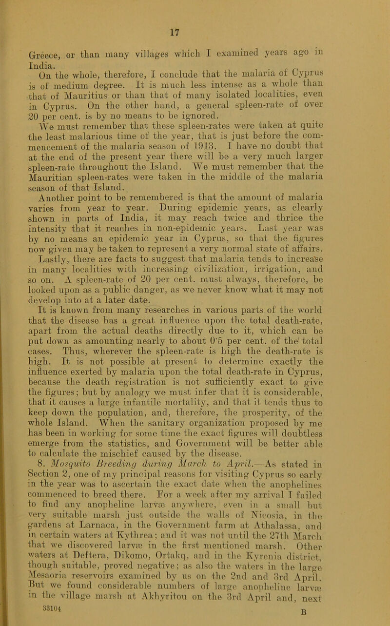 Greece, or tlian many villages which I examined years ago in India. . On the whole, therefore, 1 conclude that the malaria of Cyprus is of medium degree. It is much less intense as a whole than that of Mauritius or than that of many isolated localities, even in Cyprus. On the other hand, a general spleen-rate of over 20 per cent, is by no means to be ignored. We must remember that these spleen-rates were taken at quite the least malarious time of the year, that is just before the com- mencement of the malaria season of 1913. I have no doubt that at the end of the present year there will be a very much larger spleen-rate throughout the Island. We must remember that the Mauritian spleen-rates were taken in the middle of the malaria season of that Island. Another point to be remembered is that the amount of malaria varies from year to year. During epidemic years, as clearly shown in parts of India, it may reach twice and thrice the intensity that it reaches in non-epidemic years. Last year was by no means an epidemic year in Cyprus, so that the figures now given may be taken to represent a very normal state of affairs. Lastly, there are facts to suggest that malaria tends to increa'se in many localities with increasing civilization, irrigation, and so on. A spleen-rate of 20 per cent, must always, therefore, be looked upon as a public danger, as we never know what it may not develop into at a later date. It is known from many researches in various parts of the world that the disease has a great influence upon the total death-rate, apart from the actual deaths directly due to it, which can be put down as amounting nearly to about 0‘5 per cent, of the total cases. Thus, wherever the spleen-rate is high the death-rate is high. It is not possible at present to determine exactly the influence exerted by malaria upon the total death-rate in Cyprus, because the death registration is not sufficiently exact to give the figures; but by analogy we must infer that it is considerable, that it causes a large infantile mortality, and that it tends thus to keep down the population, and, therefore, the prosperity, of the whole Island. When the sanitary organization proposed by me has been in working for some time the exact figures will doubtless emerge from the statistics, and Government will be better able to calculate the mischief caused by the disease. 8. Mosquito Breeding during March to April.—As stated in Section 2, one of my principal reasons for visiting Cyprus so early in the year was to ascertain the exact date when the anophelines commenced to breed there. Lor a week after my arrival I failed to find any anopheline larva} anywhere, even in a small but very suitable marsh just outside the walks of Nicosia, in the gardens at Larnaca, in the Government farm at Athalassa, and in certain waters at Kythrea; and it was not until the 27th March that we discovered larvae in the first mentioned marsh. Other waters at Deftera, Dikomo, Ortakq, and in the Kyrenia district, though suitable, proved negative; as also the waters in the large Mesaoria reservoirs examined by us on the 2nd and 3rd April. But we found considerable numbers of large anopheline larva} m the village marsh at Akhyritou on the 3rd April and, next 33101 B