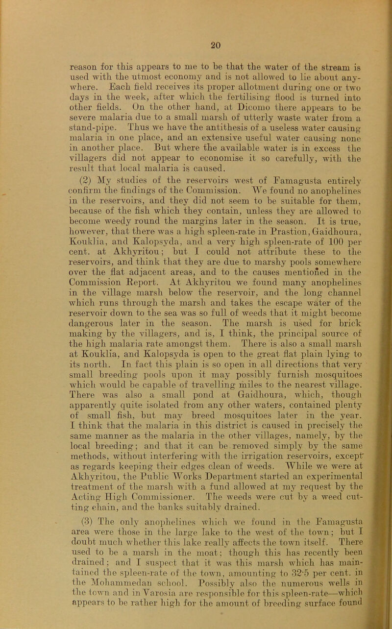 reason for tliis appears to me to be that the water of the stream is used with the utmost economy and is not allowed to lie about any- where. Each field receives its proper allotment during one or two days in the week, after which the fertilising flood is turned into other fields. On the other hand, at Dicomo there appears to be severe malaria due to a small marsh of utterly waste water from a stand-pipe. Thus we have the antithesis of a useless water causing malaria in one place, and an extensive useful water causing none in another place. But where the available water is in excess the villagers did not appear to economise it so carefully, with the result that local malaria is caused. (2) My studies of the reservoirs west of Famagusta entirely confirm the findings of the Commission. We found no anophelines in the reservoirs, and they did not seem to be suitable for them, because of the fish which they contain, unless they are allowed to become weedy round the margins later in the season. It is true, however, that there was a high spleen-rate in Prastion, Gaidhoura, Kouklia, and Kalopsyda, and a very high spleen-rate of 100 per cent, at Akhyritou; but I could not attribute these to the reservoirs, and think that they are due to marshy pools somewhere over the flat adjacent areas, and to the causes mentioned in the Commission Report. At Akhyritou we found many anophelines in the village marsh below tlie reservoir, and the long channel which runs through the marsh and takes the escape water of the reservoir down to the sea was so full of weeds that it might become dangerous later in the season. The marsh is used for brick making by the villagers, and is, I think, the principal source of the high malaria rate amongst them. There is also a small marsh at Kouklia, and Kalopsyda is open to the great flat plain lying to its north. In fact this plain is so open in all directions that very small breeding pools upon it may possibly furnish mosquitoes which would be capable of travelling miles to the nearest village. There was also a small pond at Gaidhoura, which, though apparently quite isolated from any other waters, contained plenty of small fish, but may breed mosquitoes later in the year. I think that the malaria in this district is caused in precisely the same manner as the malaria in the other villages, namely, by the local breeding; and that it can be removed simply by the same methods, without interfering with the irrigation reservoirs, except as regards keeping their edges clean of weeds. While we were at Akhyritou, the Public Works Department started an experimental treatment of the marsh with a fund allowed at my request by the Acting High Commissioner. The weeds were cut by a weed cut- ting chain, and the banks suitably drained. (3) The only anophelines which we found in the Famagusta area were those in the large lake to the west of the town; but I doubt much whether this lake really affects the town itself. There used to be a marsh in the moat; though this has recently been drained; and I suspect that it was this marsh which has main- tained the spleen-rate of the town, amounting to 325 per cent, in the Mohammedan school. Possibly also the numerous wells in the town and in Varosia are responsible for this spleen-rate—which appears to be rather high for the amount of breeding surface found