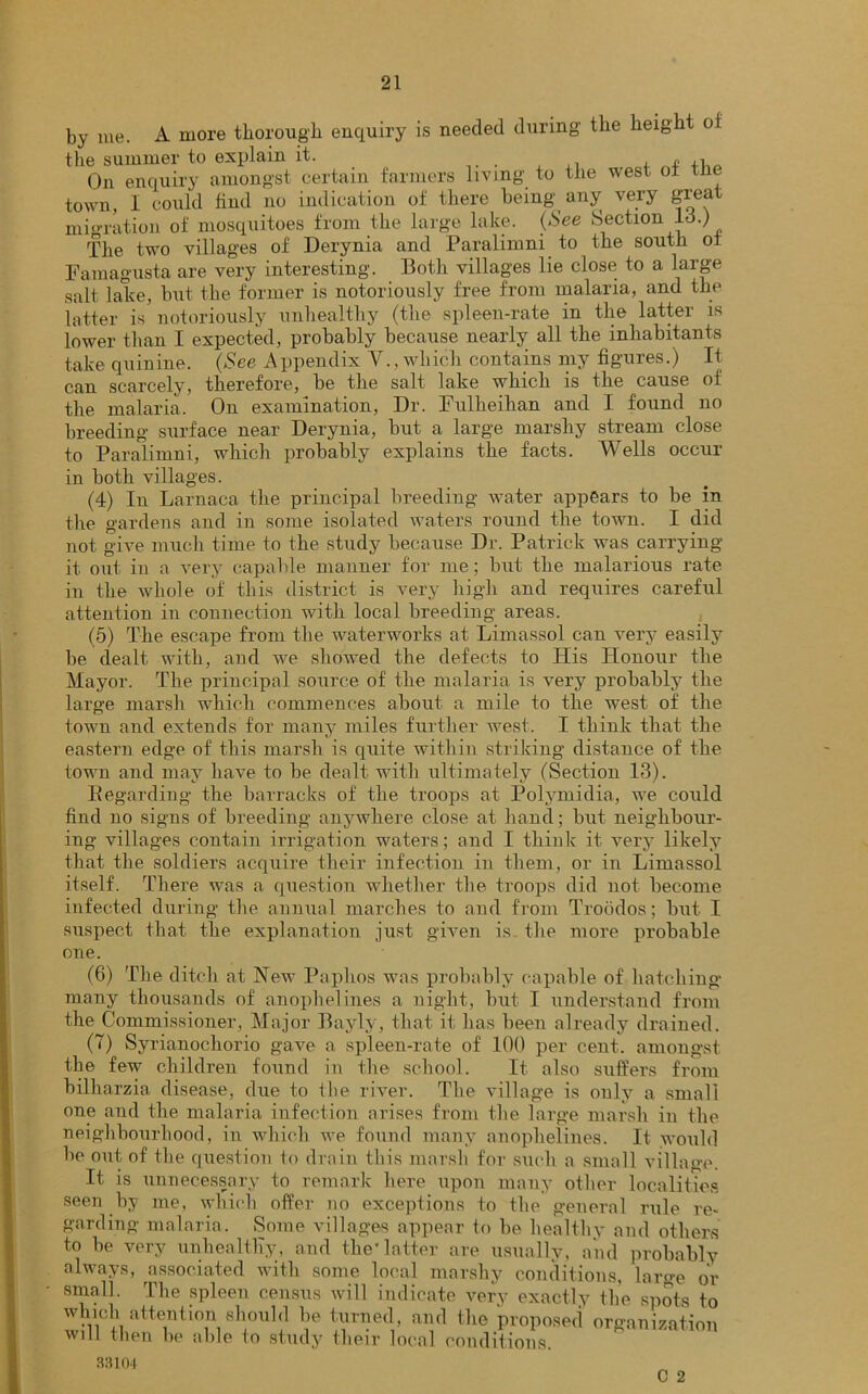 by me. A more thorough enquiry is needed during the height of the summer to explain it. , » ,1 „ On enquiry amongst certain farmers living to the west oi the town, I could find no indication of there being any very great migration of mosquitoes from the large lake. {See Section Id.) The two villages of Derynia and Paralimni to the south of Famagusta are very interesting. Both villages lie close to a large salt lake, but the former is notoriously free from malaria, and the latter is notoriously unhealthy (the spleen-rate in the lattei is lower than I expected, probably because nearly all the inhabitants take quinine. {See Appendix V., which contains my figures.) It can scarcely, therefore, be the salt lake which is the cause of the malaria. On examination, Dr. Fullieilian and I found no breeding surface near Derynia, but a large marshy stream close to Paralimni, which probably explains the facts. Wells occur in both villages. (4) In Larnaca the principal breeding water appears to be in the gardens and in some isolated waters round the town. I did not give much time to the study because Dr. Patrick was carrying it out in a very capable manner for me; but the malarious rate in the whole of this district is very high and requires careful attention in connection with local breeding areas. (5) The escape from the waterworks at Limassol can very easily be dealt with, and we showed the defects to His Honour the Mayor. The principal source of the malaria is very probably the large marsh which commences about a mile to the west of the town and extends for many miles further west. I think that the eastern edge of this marsh is quite within striking distance of the town and may have to be dealt with ultimately (Section 13). Regarding the barracks of the troops at Polymidia, we could find no signs of breeding anywhere close at hand; but neighbour- ing villages contain irrigation waters; and I think it very likely that the soldiers acquire their infection in them, or in Limassol itself. There was a question whether the troops did not become infected during the annual marches to and from Troodos; but I suspect that the explanation just given is the more probable one. (6) The ditch at New Paphos was probably capable of hatching many thousands of anophelines a night, but I understand from the Commissioner, Major Bayly, that it has been already drained. (7) Syrianochorio gave a spleen-rate of 100 per cent, amongst the few children found in the school. It also suffers from bilharzia disease, due to ilie river. The village is only a small one and the malaria infection arises from the large marsh in the neighbourhood, in which we found many anophelines. It would be out of the question to drain this marsh for such a small village. It is unnecessary to remark here upon many other localities seen by me, which offer no exceptions to the general rule re- garding malaria. Some villages appear to be healthy and others to be very unhealthy, and the*latter are usually, and probably always, associated with some local marshy conditions, large or small. The spleen census will indicate very exactly the spots to which attention should be turned, and the proposed organization will then be able to study their local conditions. 33101 C 2