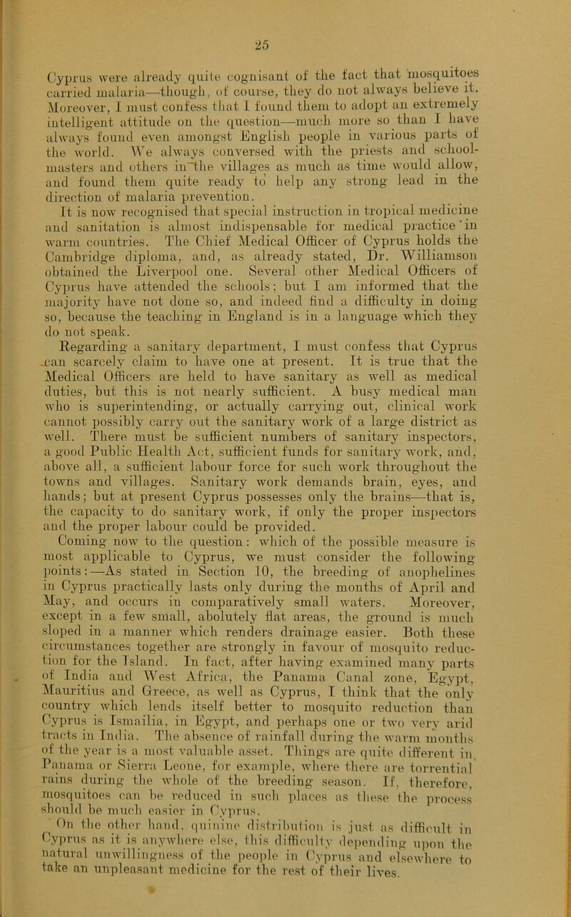 Cyprus were already quite cognisant of the fact that mosquitoes carried malaria—though, of course, they do not always believe it. Moreover, 1 must confess that I found them to adopt an extremely intelligent attitude on the question—much more so than I have always found even amongst English people in various parts of the world. We always conversed with the priests and school- masters and others in'the villages as much as time would allow, and found them quite ready to help any strong lead in the direction of malaria prevention. It is now recognised that special instruction in tropical medicine and sanitation is almost indispensable for medical practice'in warm countries. The Chief Medical Officer of Cyprus holds the Cambridge diploma, and, as already stated, Dr. Williamson obtained the Liverpool one. Several other Medical Officers of Cyprus have attended the schools; but I am informed that the majority have not done so, and indeed find a difficulty in doing so, because the teaching in England is in a language which they do not speak. Regarding a sanitary department, I must confess that Cyprus .can scarcely claim to have one at present. It is true that the Medical Officers are held to have sanitary as well as medical duties, but this is not nearly sufficient. A busy medical man who is superintending, or actually carrying out, clinical work cannot possibly carry out the sanitary work of a large district as well. There must be sufficient numbers of sanitary inspectors, a good Public Health Act, sufficient funds for sanitary work, and, above all, a sufficient labour force for such work throughout the towns and villages. Sanitary work demands brain, eyes, and hands; but at present Cyprus possesses only the brains—that is, the capacity to do sanitary work, if only the proper inspectors and the proper labour could be provided. Coming now to the question: which of the possible measure is most applicable to Cyprus, we must consider the following- points:—As stated in Section 10, the breeding of anophelines in Cyprus practically lasts only during the months of April and May, and occurs in comparatively small waters. Moreover, except in a few small, abolutely fiat areas, the ground is much sloped in a manner which renders drainage easier. Both these circumstances together are strongly in favour of mosquito reduc- tion for the Island. In fact, after having examined many parts of India and West Africa, the Panama Canal zone, Egypt, Mauritius and Greece, as well as Cyprus, I think that the only country which lends itself better to mosquito reduction than Cyprus is Ismailia, in Egypt, and perhaps one or two very arid tracts in India. The absence of rainfall during the warm months of the year is a most valuable asset. Things are quite different in Panama or Sierra Leone, for example, where there are torrential rains during the whole of the breeding season. If, therefore, mosquitoes can be reduced in such places as these Ihe process should be much easier in Cyprus. On the other hand, quinine distribution is just as difficult in Cyprus as it is anywhere else, this difficulty depending upon the natural unwillingness of the people in Cyprus and elsewhere to take an unpleasant medicine for the rest of their lives.