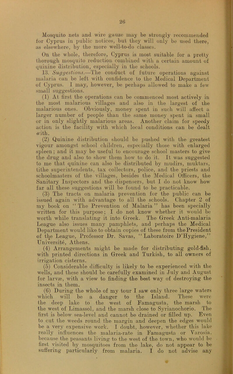 Mosquito nets and wire gauze may be strongly recommended for Cyprus in public notices, but they will only be used there, as elsewhere, by the more well-to-do classes. On the whole, therefore, Cyprus is most suitable for a pretty thorough mosquito reduction combined with a certain amount of quinine distribution, especially in the schools. 13. Suggestions.—The conduct of future operations against malaria can be left with confidence to the Medical Department of Cyprus. I may, however, be perhaps allowed to make a few small suggestions. (1) At first the operations can be commenced most actively in the most malarious villages and also in the largest of the malarious ones. Obviously, money spent in such will affect a larger number of people than the same money spent in small or in only slightly malarious areas. Another claim for speedy action is the facility with which local conditions can be dealt with. (2) Quinine distribution should be pushed with the greatest vigour amongst school children, especially those with enlarged spleen; and it may be useful to encourage school masters to give the drug and also to show them how to do it. It was suggested to me that quinine can also be distributed by rnudirs, muktars, tithe superintendents, tax collectors, police, and the priests and schoolmasters of the villages, besides the Medical Officers, the Sanitary Inspectors and the dispensers, but I do not know how far all these suggestions will be found to be practicable. (3) The tracts on malaria prevention for the public can be issued again with advantage to all the schools. Chapter 2 of my book on “The Prevention of Malaria” has been specially written for this purpose; I do not know whether it would be worth while translating it into Greek. The Greek Anti-malaria League also issues many pamphlets, and perhaps the Medical Department would like to obtain copies of these from thePresident of the League, Professor Dr. Savas, “ Laboratoire D’Hygiene,” Universite, Athens. (4) Arrangements might be made for distributing gold-fish, with printed directions in Greek and Turkish, to all owners of irrigation cisterns. (5) Considerable difficulty is likely to be experienced with the wells, and these should be carefully examined in July and August for larvte, with a view to finding the best way of destroying the insects in them. (6) During the whole of my tour I saw only three large waters which will be a danger to the Island. These were the deep lake to the west of Famagusta, the marsh to the west of Limassol, and the marsh close to Syrianochorio. The first is below sea-level and cannot be drained or filled up. Even to cut the weeds round the margin and deepen the edges would be a very expensive work. I doubt, however, whether this lake really influences the malaria-rate in Famagusta or Yarosia, because the peasants living to the west of the town, who would lie first visited by mosquitoes from the lake, do not appear to be suffering particularly from malaria. I do not advise any