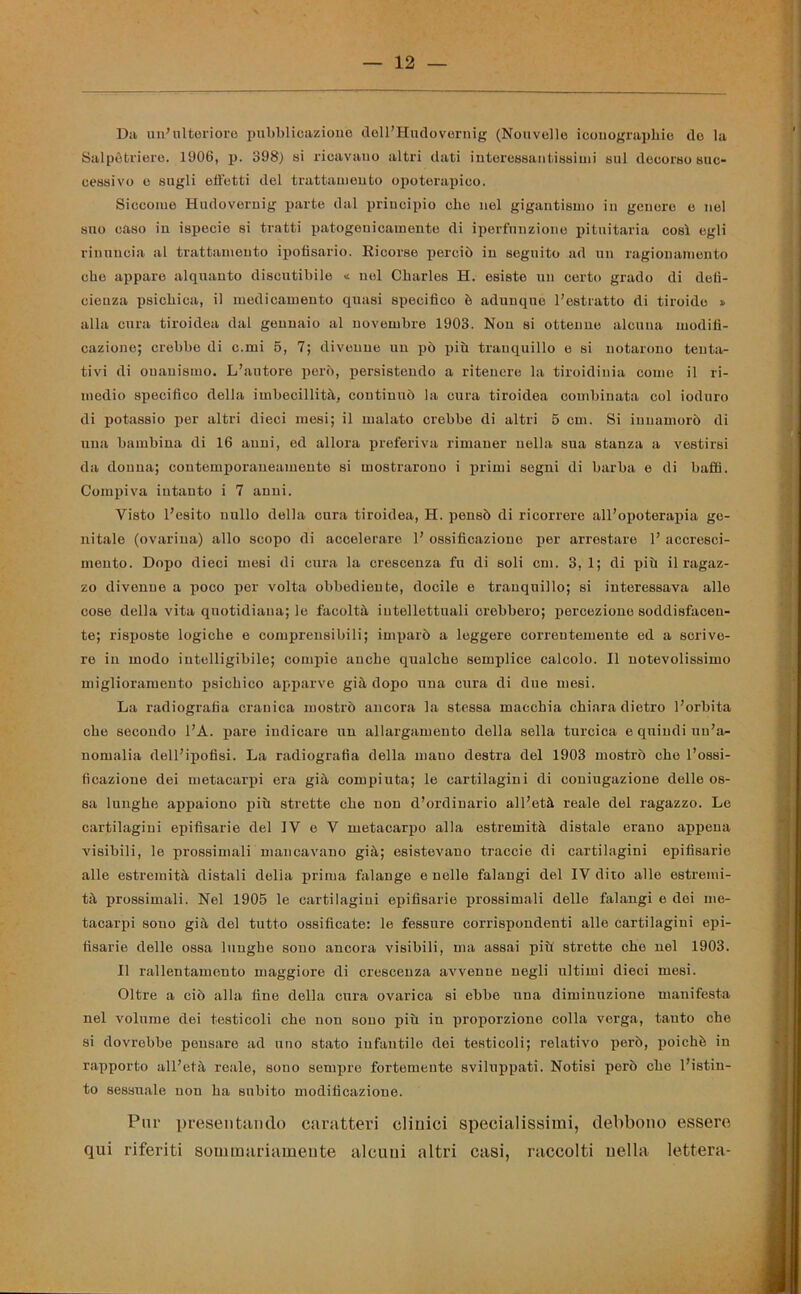 Da un’ulteriore pubblicazione dell’Hudovernig (Nouvelle icdnograpbie do la Salpòtriere. 1906, p. 398) si ricavano altri dati interessantissimi sul decorso suc- cessivo e sugli effetti del trattamento opoterapieo. Siccome Hudovernig parte dal principio elio nel gigantismo in genere e nel suo caso in ispecie si tratti patogenicamente di iperfnnzione pituitaria così egli rinuncia al trattamento ipofisario. Ricorse perciò in seguito ad un ragionamento che appare alquanto discutibile « nel Charles H. esiste un certo grado di defi- cienza psichica, il medicamento quasi specifico è adunque l’estratto di tiroide » alla cura tiroidea dal gennaio al novembre 1903. Non si ottenne alcuna modifi- cazione; crebbe di c.mi 5, 7; divenne un pò più tranquillo e si notarono tenta- tivi di onanismo. L’autore però, persistendo a ritenere la tiroidinia come il ri- medio specifico della imbecillità, continuò la cura tiroidea combinata col ioduro di potassio per altri dieci mesi; il malato crebbe di altri 5 cm. Si innamorò di una bambina di 16 anni, ed allora preferiva rimaner nella sua stanza a vestirsi da donna; contemporaneamente si mostrarono i primi segni di barba e di baffi. Compiva intanto i 7 anni. Visto l’esito nullo della cura tiroidea, H. pensò di ricorrere all’opoterapia ge- nitale (ovariua) allo scopo di accelerare 1’ ossificazione per arrestare 1’ accresci- mento. Dopo dieci mesi di cura la crescenza fu di soli cm. 3, 1; di più il ragaz- zo divenne a poco per volta obbediente, docile e tranquillo; si interessava alle cose della vita quotidiana; le facoltà intellettuali crebbero; percezione soddisfacen- te; risposte logiche e comprensibili; imparò a leggere correntemente ed a scrive- re in modo intelligibile; compie anche qualche semplice calcolo. Il notevolissimo miglioramento psichico apparve già dopo una cura di due mesi. La radiografia cranica mostrò ancora la stessa macchia chiara dietro l’orbita che secondo l’A. pare indicare un allargamento della sella turcica e quindi un’a- nomalia dell’ipofisi. La radiografia della mano destra del 1903 mostrò che l’ossi- ficazione dei metacarpi era già compiuta; le cartilagini di coniugazione delle os- sa lunghe appaiono più strette che non d’ordinario all’età reale del ragazzo. Le cartilagini epifisarie del IV e V metacarpo alla estremità distale erano appena visibili, le prossimali mancavano già; esistevano traccio di cartilagini epifisarie alle estremità distali della prima falange e nelle falangi del IV dito alle estremi- tà prossimali. Nel 1905 le cartilagini epifisarie prossimali delle falangi e dei me- tacarpi sono già del tutto ossificate: le fessure corrispondenti alle cartilagini epi- fisarie delle ossa lunghe souo ancora visibili, ma assai più strette che nel 1903. Il rallentamento maggiore di crescenza avvenne negli ultimi dieci mesi. Oltre a ciò alla fine della cura ovarica si ebbe una diminuzione manifesta nel volume dei testicoli che non sono più in proporzione colla verga, tauto che si dovrebbe pensare ad uno stato infantile dei testicoli; relativo però, poiché in rapporto all’età reale, sono sempre fortemente sviluppati. Notisi però che l’istin- to sessuale non ha subito modificazione. Pur presentando caratteri clinici specialissimi, debbono essere qui riferiti sommariamente alcuni altri casi, raccolti nella lettera-