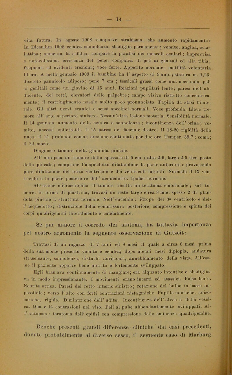 vita futura. In agosto 1908 comparve strabismo, che aumentò rapidamente ; In Dicembre 1908 cefalea sonnolenza, sbadiglio permanenti ; vomito, angina, scar- lattina ; aumenta la cefalea, compare la paralisi dei muscoli oculari ; improvvisa c notevolissima crescenza del peuo, comparsa di poli ai genitali ed alla tibia; frequenti ed evidenti erezioni; voce forte. Appetito normale; motilità volontaria libera. A metà gennaio 1909 il bambino ha 1’ aspetto di 9 anni; statura m. 1,23, discreto pannicolo adiposo; pene 7 cm. ; testicoli grossi come una nocciuola, peli ai genitali come un giovine di 15 anni. Reazioni pupillari lente; paresi dell’ ab- ducente, dei retti, elevatori delle palpebre; campo visivo ristretto concentrica- mente; il restringimento nasale molto poco pronunciato. Papilla da stasi bilate- rale. Gli altri nervi cranici o sensi specifici normali. Voce profonda. Lieve tre- more all’ arto superiore sinistro. Nessun’altra lesione motoria. Sensibilità normale. Il 14 gennaio aumento della cefalea e sonnolenza ; incontinenza dell’ orina ; vo- mito, accessi epilettoidi. Il 15 paresi del facciale destro. Il 18-20 rigidità della nuca, il 21 profondo coma; erezione continuata per due ore. Temper. 39,7 ; coma; il 22 morte. Diagnosi : tumore della glandola pineale. All’ autopsia un tumore dello spessore di 5 cm. ; alto 2,9, largo 2,5 tien posto della pineale ; comprime l’acquedotto dilatandone la parte anteriore e provocando pure dilatazione del terzo ventricolo e dei ventricoli laterali. Normale il IX ven- tricolo e la parte posteriore dell’ acquedotto. Ipofisi normale. All’esame microscropico il tumore risulta un teratoma embrionale; sul tu- more, in forma di piastrina, trovasi un resto largo circa 8 min. spesso 2 di glan- dola pineale a struttura normale. Nell’ encefalo : idrope del 3° ventricolo e del- l’acquedotto ; distruzione della commissura posteriore, compressione o spinta dei corpi quadrigemini lateralmente e caudalmente. Se pur minore il corredo dei sintomi, ha tuttavia importanza pel nostro argomento la seguente osservazione di G-utzeit: Trattasi di un ragazzo di 7 anni ed 8 mesi il quale a circa 8 mesi prima della sua morte presentò vomito e cefalea; dopo alcuni mesi diplopia, andatura strascicante, sonnolenza, disturbi auricolari, annebbiamento della vista. All’esa- me il paziente apparve bene nutrito e fortemente sviluppato. Egli bramava continuamente di mangiare; era alquanto intontito e sbadiglia- va in modo impressionante. I movimenti erano incerti ed atassici. Polso lento. Neurite ottica. Paresi del retto interno sinistro; rotazione del bulbo iu basso im- possibile ; verso l’alto con forti contrazioni uistagmiche. Pupille miotiche, aniso- coriche, rigide. Diminuzione dell’ udito. Incontinenza dell’ alveo e della vesci- ca. Qua e là contrazioni nel viso. Peli al pube abbondantemente sviluppati. Al- 1’ autopsia : teratoma dell’ epifisi con compressione delle eminenze quadrigemine. Benché presenti grandi differenze cliniche dai casi precedenti, dovute probabilmente al diverso sesso, il seguente caso di Marburg