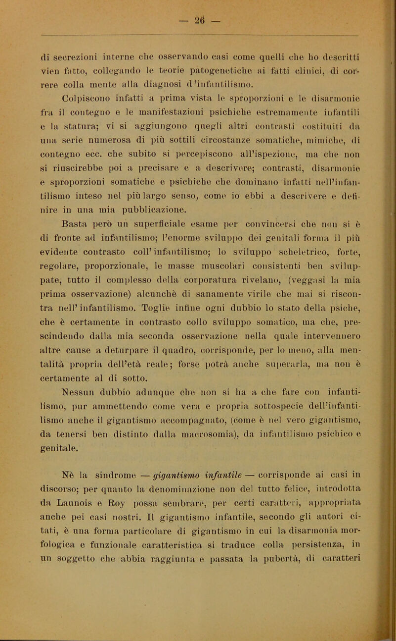 di secrezioni interne die osservando casi come quelli che ho descritti vien fatto, collegando le teorie patogenetiche ai fatti clinici, di cor- rere colla mente alla diagnosi d’infantilismo. Colpiscono infatti a prima vista le sproporzioni e le disannonie fra il contegno e le manifestazioni psichiche estremamente infantili e la statura; vi si aggiungono quegli altri contrasti costituiti da una serie numerosa di più sottili circostanze somatiche, mimiche, di contegno ecc. che subito si percepiscono all’ispezione, ma che non si riuscirebbe poi a precisare e a descrivere; contrasti, disarmonie e sproporzioni somatiche e psichiche che dominano infatti nell’infan- tilismo inteso nel più largo senso, come io ebbi a descrivere e defi- nire in una mia pubblicazione. Basta però un superficiale esame per convincersi che non si è di fronte ad infantilismo; l’enorme sviluppo dei genitali forma il più evidente contrasto coll’infantilismo; lo sviluppo scheletrico, forte, regolare, proporzionale, le masse muscolari consistenti ben svilup- pate, tutto il complesso della corporatura rivelano, (veggasi la mia prima osservazione) alcunché di sanamente virile che mai si riscon- tra nell’infantilismo. Toglie infine ogni dubbio lo stato della psiche, che è certamente in contrasto collo sviluppo somatico, ma che, pre- scindendo dalla mia seconda osservazione nella quale intervennero altre cause a deturpare il quadro, corrisponde, por lo meno, alla men- talità propria dell’età reale; forse potrà anche superarla, ma non è certamente al di sotto. Nessun dubbio adunque che non si ha a che fare con infanti- lismo, pur ammettendo come vera e propria sottospecie dell’infanti- lismo anche il gigantismo accompagnato, (come è nel vero gigantismo, da tenersi ben distinto dalla macrosomia), da infantilismo psichico e genitale. Nè la sindrome — gigantismo infantile — corrisponde ai casi in discorso; per quanto la denominazione non del tutto felice, introdotta da Launois e Roy possa sembrare, per certi caratteri, appropriata anche pei casi nostri. Il gigantismo infantile, secondo gli autori ci- tati, è una forma particolare di gigantismo in cui la disarmonia mor- fologica e funzionale caratteristica si traduce colla persistenza, in un soggetto che abbia raggiunta e passata la pubertà, di caratteri